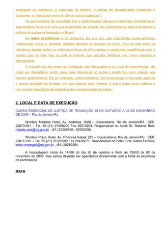 ampliação da cidadania, a expansão de direitos, a defesa de determinados interesses e
promovem o intercâmbio entre si, dentre outros aspectos[1].
       Os participantes da sociedade civil e organizações não-governamentais também serão
selecionados de acordo com sua capacidade de ampliar, dar visibilidade ao tema e fortalecer a
política da justiça de transição no Brasil.
       As redes acadêmicas e de pesquisa, por sua vez, são importantes neste processo
mencionado acima, e, portanto, também deverão ter assento no Curso. Aqui há uma soma da
relevância destas redes no estímulo e troca de informações e conteúdos acadêmicos com o
acesso que se tem hoje no país à Internet, que encurta distância nos níveis nacional e
internacional.
       A importância das redes na otimização das discussões e na troca de experiências não
pode ser descartada, ainda mais pelo diferencial do público acadêmico com relação aos
demais apresentados. Ele se relaciona, preliminarmente, com a educação e formação superior
e possui abrangência limitada, em sua maioria, pela Internet, o que o torna muito extenso e
com ampla capacidade de multiplicação e disseminação de idéias.



2. LOCAL E DATA DE EXECUÇÃO

CURSO ESSENCIAL DE JUSTIÇA DE TRANSIÇÃO 28 DE OUTUBRO A 02 DE NOVEMBRO
DE 2009 – Rio de Janeiro/RJ

       Windsor Miramar Hotel, Av. Atlântica, 3668 – Copacabana, Rio de Janeiro/RJ , CEP.
22070.001 – Tel. 55 (21) 21956200 Fax 25213294. Responsável no hotel: Sr. Roberto Reis,
roberto.reis@mj.gov.br , (61) 20259580 - 92932095.

      Windsor Plaza Hotel, Av. Princesa Isabel, 263 – Copacabana, Rio de Janeiro/RJ , CEP.
22011.010 – Tel. 55 (21) 21955500 Fax 25438071. Responsável no hotel: Srta. Kelen Ferreira,
kelen.meregali@mj.gov.br , (61) 20259254.

      A hospedagem inicia às 14h00 do dia 28 de outubro e finda às 12h00 de 02 de
novembro de 2009, dias extras deverão ser agendados diretamente com o hotel às expensas
do participante.


MAPA
 