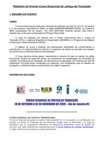 Relatório do Evento Curso Essencial de Justiça de Transição

1. RESUMO DO EVENTO


CURSO

       O Curso Essencial de Justiça de Transição foi realizado nos dias 29, 30 e 31 de outubro
e 1º de novembro, das 09h00 às 19h00, no Hotel WINDSOR MIRAMAR HOTEL, Av. Atlântica,
3668, Copacabana, Rio de Janeiro – RJ, CEP 22070-020, incluindo almoço, coffe break e
traslado ida e volta para os hóspedes do Windsor Plaza Hotel.

      O curso foi realizado em parceria com o Centro Internacional para a Justiça de
Transição (ICTJ), a Agência Brasileira de Cooperação (ABC/MRE) e o Programa das Nações
Unidas para o Desenvolvimento (PNUD).

      O objetivo do Curso é propiciar aos participantes intercâmbio de conhecimentos e
experiências na implementação de políticas e programas de justiça de transição que estejam
de acordo com as melhores práticas internacionais.

        O Curso abordou temas gerais, mecanismos e estudos de caso no campo da justiça
transicional, focado nos seguintes temas: (a) mecanismos de judicialização; (b) comissões da
verdade; (c) programas de reparação; (d) mecanismos de depuração; (e) iniciativas de reforma
institucional. As aulas foram ministradas em espanhol, com facilitadores para os falantes de
português; o material de leitura conterá textos em inglês e espanhol.



INFORMATIVO DO CURSO




              CURSO ESSENCIAL DE JUSTIÇA DE TRANSIÇÃO
     28 DE OUTUBRO A 02 DE NOVEMBRO DE 2009 – Rio de Janeiro/RJ

                   ***************************************************

CURSO GENERAL EN JUSTICIA TRANSICIONAL
El Centro Internacional para la Justicia Transicional(ICTJ), en asociación con el Ministerio de
Justicia de Brasil, el Programa de las Naciones Unidas para el Desarrollo y la Agencia
Brasileña para la Cooperación (Ministerio de Relaciones Exteriores), tienen el agrado de
anunciar que están abiertas las inscripciones para el Curso General en Justicia Transicional :
un taller intensivo de tres días en justicia transicional.
 