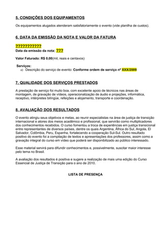 5. CONDIÇÕES DOS EQUIPAMENTOS

Os equipamentos alugados atenderam satisfatoriamente o evento (vide planilha de custos).


6. DATA DA EMISSÃO DA NOTA E VALOR DA FATURA

???????????
Data da emissão da nota: ???

Valor Faturado: R$ 0,00(mil, reais e centavos)

Serviços:
  a) Descrição do serviço de evento: Conforme ordem de serviço nº XXX/2009



7. QUALIDADE DOS SERVIÇOS PRESTADOS

A prestação de serviço foi muito boa, com excelente apoio de técnicos nas áreas de
montagem, de gravação de vídeos, operacionalização de áudio e projeções, informática,
receptivo, intérpretes bilíngüe, refeições e alojamento, transporte e coordenação.


8. AVALIAÇÃO DOS RESULTADOS

O evento atingiu seus objetivos e metas, ao reunir especialistas na área de justiça de transição
internacional e atores dos meios acadêmico e profissional, que servirão como multiplicadores
dos conhecimentos recebidos. O curso fomentou a troca de experiências em justiça transicional
entre representantes de diversos países, dentre os quais Argentina, África do Sul, Angola, El
Salvador, Colômbia, Peru, Espanha, fortalecendo a cooperação Sul-Sul. Outro resultado
positivo do evento foi a compilação de textos e apresentações dos professores, assim como a
gravação integral do curso em vídeo que poderá ser disponibilizado ao público interessado.

Esse material servirá para difundir conhecimentos e, possivelmente, suscitar maior interesse
pelo tema no Brasil.

A avaliação dos resultados é positiva e sugere a realização de mais uma edição do Curso
Essencial de Justiça de Transição para o ano de 2010.


                                    LISTA DE PRESENÇA
 