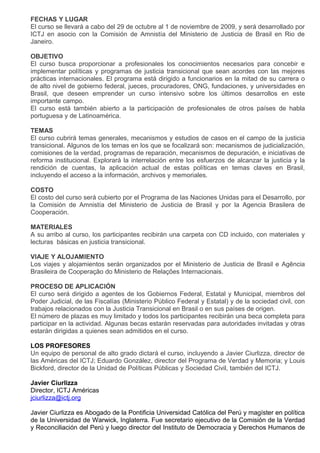 FECHAS Y LUGAR
El curso se llevará a cabo del 29 de octubre al 1 de noviembre de 2009, y será desarrollado por
ICTJ en asocio con la Comisión de Amnistía del Ministerio de Justicia de Brasil en Rio de
Janeiro.

OBJETIVO
El curso busca proporcionar a profesionales los conocimientos necesarios para concebir e
implementar políticas y programas de justicia transicional que sean acordes con las mejores
prácticas internacionales. El programa está dirigido a funcionarios en la mitad de su carrera o
de alto nivel de gobierno federal, jueces, procuradores, ONG, fundaciones, y universidades en
Brasil, que deseen emprender un curso intensivo sobre los últimos desarrollos en este
importante campo.
El curso está también abierto a la participación de profesionales de otros países de habla
portuguesa y de Latinoamérica.

TEMAS
El curso cubrirá temas generales, mecanismos y estudios de casos en el campo de la justicia
transicional. Algunos de los temas en los que se focalizará son: mecanismos de judicialización,
comisiones de la verdad, programas de reparación, mecanismos de depuración, e iniciativas de
reforma institucional. Explorará la interrelación entre los esfuerzos de alcanzar la justicia y la
rendición de cuentas, la aplicación actual de estas políticas en temas claves en Brasil,
incluyendo el acceso a la información, archivos y memoriales.

COSTO
El costo del curso será cubierto por el Programa de las Naciones Unidas para el Desarrollo, por
la Comisión de Amnistía del Ministerio de Justicia de Brasil y por la Agencia Brasilera de
Cooperación.

MATERIALES
A su arribo al curso, los participantes recibirán una carpeta con CD incluido, con materiales y
lecturas básicas en justicia transicional.

VIAJE Y ALOJAMIENTO
Los viajes y alojamientos serán organizados por el Ministerio de Justicia de Brasil e Agência
Brasileira de Cooperação do Ministerio de Relações Internacionais.

PROCESO DE APLICACIÓN
El curso será dirigido a agentes de los Gobiernos Federal, Estatal y Municipal, miembros del
Poder Judicial, de las Fiscalías (Ministerio Público Federal y Estatal) y de la sociedad civil, con
trabajos relacionados con la Justicia Transicional en Brasil o en sus países de origen.
El número de plazas es muy limitado y todos los participantes recibirán una beca completa para
participar en la actividad. Algunas becas estarán reservadas para autoridades invitadas y otras
estarán dirigidas a quienes sean admitidos en el curso.

LOS PROFESORES
Un equipo de personal de alto grado dictará el curso, incluyendo a Javier Ciurlizza, director de
las Américas del ICTJ; Eduardo González, director del Programa de Verdad y Memoria; y Louis
Bickford, director de la Unidad de Políticas Públicas y Sociedad Civil, también del ICTJ.

Javier Ciurlizza
Director, ICTJ Américas
jciurlizza@ictj.org

Javier Ciurlizza es Abogado de la Pontificia Universidad Católica del Perú y magíster en política
de la Universidad de Warwick, Inglaterra. Fue secretario ejecutivo de la Comisión de la Verdad
y Reconciliación del Perú y luego director del Instituto de Democracia y Derechos Humanos de
 