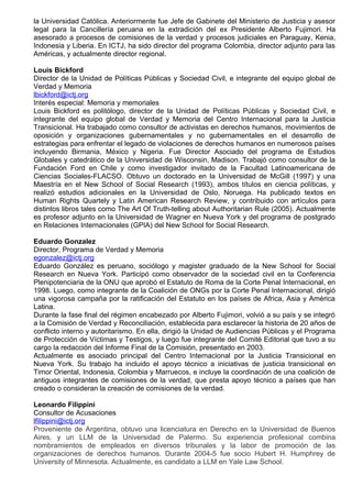 la Universidad Católica. Anteriormente fue Jefe de Gabinete del Ministerio de Justicia y asesor
legal para la Cancillería peruana en la extradición del ex Presidente Alberto Fujimori. Ha
asesorado a procesos de comisiones de la verdad y procesos judiciales en Paraguay, Kenia,
Indonesia y Liberia. En ICTJ, ha sido director del programa Colombia, director adjunto para las
Américas, y actualmente director regional.

Louis Bickford
Director de la Unidad de Políticas Públicas y Sociedad Civil, e integrante del equipo global de
Verdad y Memoria
lbickford@ictj.org
Interés especial: Memoria y memoriales
Louis Bickford es politólogo, director de la Unidad de Políticas Públicas y Sociedad Civil, e
integrante del equipo global de Verdad y Memoria del Centro Internacional para la Justicia
Transicional. Ha trabajado como consultor de activistas en derechos humanos, movimientos de
oposición y organizaciones gubernamentales y no gubernamentales en el desarrollo de
estrategias para enfrentar el legado de violaciones de derechos humanos en numerosos países
incluyendo Birmania, México y Nigeria. Fue Director Asociado del programa de Estudios
Globales y catedrático de la Universidad de Wisconsin, Madison. Trabajó como consultor de la
Fundación Ford en Chile y como investigador invitado de la Facultad Latinoamericana de
Ciencias Sociales-FLACSO. Obtuvo un doctorado en la Universidad de McGill (1997) y una
Maestría en el New School of Social Research (1993), ambos títulos en ciencia políticas, y
realizó estudios adicionales en la Universidad de Oslo, Noruega. Ha publicado textos en
Human Rights Quartely y Latin American Research Review, y contribuido con artículos para
distintos libros tales como The Art Of Truth-telling about Authoritarian Rule (2005). Actualmente
es profesor adjunto en la Universidad de Wagner en Nueva York y del programa de postgrado
en Relaciones Internacionales (GPIA) del New School for Social Research.

Eduardo Gonzalez
Director, Programa de Verdad y Memoria
egonzalez@ictj.org
Eduardo González es peruano, sociólogo y magister graduado de la New School for Social
Research en Nueva York. Participó como observador de la sociedad civil en la Conferencia
Plenipotenciaria de la ONU que aprobó el Estatuto de Roma de la Corte Penal Internacional, en
1998. Luego, como integrante de la Coalición de ONGs por la Corte Penal Internacional, dirigió
una vigorosa campaña por la ratificación del Estatuto en los países de Africa, Asia y América
Latina.
Durante la fase final del régimen encabezado por Alberto Fujimori, volvió a su país y se integró
a la Comisión de Verdad y Reconciliación, establecida para esclarecer la historia de 20 años de
conflicto interno y autoritarismo. En ella, dirigió la Unidad de Audiencias Públicas y el Programa
de Protección de Víctimas y Testigos, y luego fue integrante del Comité Editorial que tuvo a su
cargo la redacción del Informe Final de la Comisión, presentado en 2003.
Actualmente es asociado principal del Centro Internacional por la Justicia Transicional en
Nueva York. Su trabajo ha incluido el apoyo técnico a iniciativas de justicia transicional en
Timor Oriental, Indonesia, Colombia y Marruecos, e incluye la coordinación de una coalición de
antiguos integrantes de comisiones de la verdad, que presta apoyo técnico a países que han
creado o consideran la creación de comisiones de la verdad.

Leonardo Filippini
Consultor de Acusaciones
lfilippini@ictj.org
Proveniente de Argentina, obtuvo una licenciatura en Derecho en la Universidad de Buenos
Aires, y un LLM de la Universidad de Palermo. Su experiencia profesional combina
nombramientos de empleados en diversos tribunales y la labor de promoción de las
organizaciones de derechos humanos. Durante 2004-5 fue socio Hubert H. Humphrey de
University of Minnesota. Actualmente, es candidato a LLM en Yale Law School.
 
