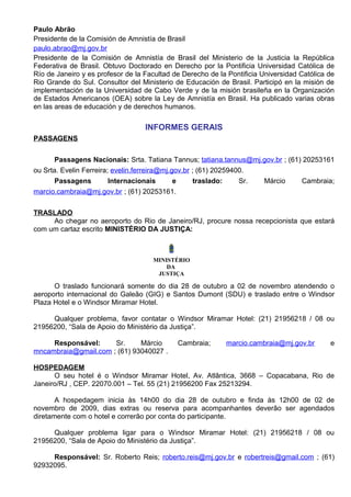 Paulo Abrão
Presidente de la Comisión de Amnistía de Brasil
paulo.abrao@mj.gov.br
Presidente de la Comisión de Amnistía de Brasil del Ministerio de la Justicia la República
Federativa de Brasil. Obtuvo Doctorado en Derecho por la Pontificia Universidad Católica de
Río de Janeiro y es profesor de la Facultad de Derecho de la Pontificia Universidad Católica de
Rio Grande do Sul. Consultor del Ministerio de Educación de Brasil. Participó en la misión de
implementación de la Universidad de Cabo Verde y de la misión brasileña en la Organización
de Estados Americanos (OEA) sobre la Ley de Amnistía en Brasil. Ha publicado varias obras
en las areas de educación y de derechos humanos.

                                   INFORMES GERAIS
PASSAGENS


       Passagens Nacionais: Srta. Tatiana Tannus; tatiana.tannus@mj.gov.br ; (61) 20253161
ou Srta. Evelin Ferreira; evelin.ferreira@mj.gov.br ; (61) 20259400.
       Passagens         Internacionais       e      traslado:    Sr. Márcio     Cambraia;
marcio.cambraia@mj.gov.br ; (61) 20253161.


TRASLADO
     Ao chegar no aeroporto do Rio de Janeiro/RJ, procure nossa recepcionista que estará
com um cartaz escrito MINISTÉRIO DA JUSTIÇA:



                                     MINISTÉRIO
                                         DA
                                      JUSTIÇA

      O traslado funcionará somente do dia 28 de outubro a 02 de novembro atendendo o
aeroporto internacional do Galeão (GIG) e Santos Dumont (SDU) e traslado entre o Windsor
Plaza Hotel e o Windsor Miramar Hotel.

     Qualquer problema, favor contatar o Windsor Miramar Hotel: (21) 21956218 / 08 ou
21956200, “Sala de Apoio do Ministério da Justiça”.

     Responsável:     Sr.     Márcio         Cambraia;      marcio.cambraia@mj.gov.br        e
mncambraia@gmail.com ; (61) 93040027 .

HOSPEDAGEM
      O seu hotel é o Windsor Miramar Hotel, Av. Atlântica, 3668 – Copacabana, Rio de
Janeiro/RJ , CEP. 22070.001 – Tel. 55 (21) 21956200 Fax 25213294.

       A hospedagem inicia às 14h00 do dia 28 de outubro e finda às 12h00 de 02 de
novembro de 2009, dias extras ou reserva para acompanhantes deverão ser agendados
diretamente com o hotel e correrão por conta do participante.

     Qualquer problema ligar para o Windsor Miramar Hotel: (21) 21956218 / 08 ou
21956200, “Sala de Apoio do Ministério da Justiça”.

     Responsável: Sr. Roberto Reis; roberto.reis@mj.gov.br e robertreis@gmail.com ; (61)
92932095.
 
