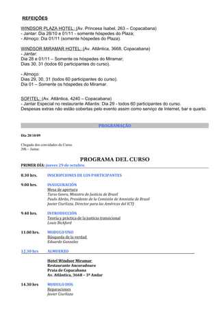 REFEIÇÕES

WINDSOR PLAZA HOTEL: (Av. Princesa Isabel, 263 – Copacabana)
- Jantar: Dia 28/10 e 01/11 - somente hóspedes do Plaza;
- Almoço: Dia 01/11 (somente hóspedes do Plaza).

WINDSOR MIRAMAR HOTEL: (Av. Atlântica, 3668, Copacabana)
- Jantar:
Dia 28 e 01/11 – Somente os hóspedes do Miramar;
Dias 30, 31 (todos 60 participantes do curso).

- Almoço:
Dias 29, 30, 31 (todos 60 participantes do curso).
Dia 01 – Somente os hóspedes do Miramar.


SOFITEL: (Av. Atlântica, 4240 – Copacabana)
- Jantar Especial no restaurante Atlantis: Dia 29 - todos 60 participantes do curso.
Despesas extras não estão cobertas pelo evento assim como serviço de Internet, bar e quarto.


                                               PROGRAMAÇÃO

Dia 28/10/09

Chegada dos convidados do Curso.
20h – Jantar.

                                    PROGRAMA DEL CURSO
PRIMER DÍA: jueves 29 de octubre.

8.30 hrs.       INSCRIPCIONES DE LOS PARTICIPANTES

9.00 hrs.       INAUGURACIÓN
                Mesa de apertura
                Tarso Genro, Ministro de Justicia de Brasil
                Paulo Abrão, Presidente de la Comisión de Amnistía de Brasil
                Javier Ciurlizza, Director para las Américas del ICTJ

9.40 hrs.       INTRODUCCIÓN
                Teoría y práctica de la justicia transicional
                Louis Bickford

11.00 hrs.      MODULO UNO
                Búsqueda de la verdad
                Eduardo Gonzalez

12.30 hrs       ALMUERZO

                Hotel Windsor Miramar
                Restaurante Ancoradouro
                Praia de Copacabana
                Av. Atlântica, 3668 – 3º Andar

14.30 hrs       MODULO DOS
                Reparaciones
                Javier Ciurlizza
 