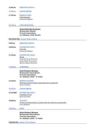 16.00 hrs    EJERCICIO GRUPAL

17.00 hrs    COFFEE BREAK

17.20 hrs    MODULO TRES
             Judicialización
             Leonardo Filippini


20.30 hrs    CENA INAUGURAL

             Hotel Sofitel Rio de Janeiro
             Restaurante Atlantis
             Praia de Copacabana
             Av. Atlântica, 4240, Nível D

SEGUNDO DÍA: viernes 30 de octubre

9.00 hrs     EJERCICIO GRUPAL

10.00 hrs    ESTUDIO DE CASO 1
             Cono Sur
             Leonardo Filippini

11.30 hrs    ESTUDIO DE CASO 2
             Brasil
             Paulo de Tarso Vannuchi
             Paulo Abrão Pires Junior
             Marlon Alberto Weichert

13.00 hrs    ALMUERZO

             Hotel Windsor Miramar
             Restaurante Ancoradouro
             Praia de Copacabana
             Av. Atlântica, 3668 – 3º Andar

14.30 hrs    MODULO CUATRO
             Reformas institucionales y garantías de no repetición
             Javier Ciurlizza

16.00 hrs    COFFEE BREAK

16.20 HRS    ESTUDIO DE CASO 3
             Colombia y Perú
             Javier Ciurlizza

18.00 hrs    TALLER 1
             Acceso a la información y construcción de archivos y memoriales
             Louis Bickford

19.30 hrs    CENA

             Hotel Windsor Miramar
             Restaurante Ancoradouro
             Praia de Copacabana
             Av. Atlântica, 3668 – 3º Andar

TERCER DÍA: sábado 31 de octubre
 