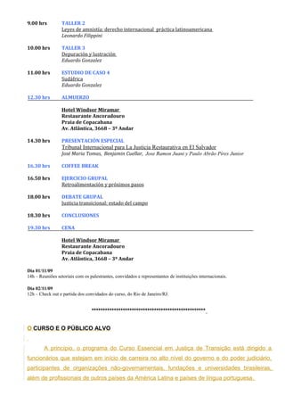 9.00 hrs          TALLER 2
                  Leyes de amnistía: derecho internacional práctica latinoamericana
                  Leonardo Filippini

10.00 hrs         TALLER 3
                  Depuración y lustración
                  Eduardo Gonzalez

11.00 hrs         ESTUDIO DE CASO 4
                  Sudáfrica
                  Eduardo Gonzalez

12.30 hrs         ALMUERZO

                  Hotel Windsor Miramar
                  Restaurante Ancoradouro
                  Praia de Copacabana
                  Av. Atlântica, 3668 – 3º Andar

14.30 hrs         PRESENTACIÓN ESPECIAL
                  Tribunal Internacional para La Justicia Restaurativa en El Salvador
                  José Maria Tomas, Benjamin Cuellar, Jose Ramon Juani y Paulo Abrão Pires Junior

16.30 hrs         COFFEE BREAK

16.50 hrs         EJERCICIO GRUPAL
                  Retroalimentación y próximos pasos

18.00 hrs         DEBATE GRUPAL
                  Justicia transicional: estado del campo

18.30 hrs         CONCLUSIONES

19.30 hrs         CENA

                  Hotel Windsor Miramar
                  Restaurante Ancoradouro
                  Praia de Copacabana
                  Av. Atlântica, 3668 – 3º Andar

Dia 01/11/09
14h – Reuniões setoriais com os palestrantes, convidados e representantes de instituições internacionais.

Dia 02/11/09
12h – Check out e partida dos convidados do curso, do Rio de Janeiro/RJ.


                                 ***************************************************


O CURSO E O PÚBLICO ALVO


        A princípio, o programa do Curso Essencial em Justiça de Transição está dirigido a
funcionários que estejam em início de carreira no alto nível do governo e do poder judiciário,
participantes de organizações não-governamentais, fundações e universidades brasileiras,
além de profissionais de outros países da América Latina e países de língua portuguesa.
 