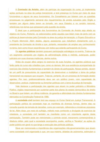 A Comissão de Anistia, além de partícipe da organização do curso, já implementa
ações pontuais na área da justiça transicional, e terá presença no Curso por meio de seus
funcionários e alguns de seus funcionários. Os Conselheiros por lidarem com as questões
processuais no julgamento semanal dos requerimentos de anistia autuados pelo Órgão e
também por alguns deles terem se tornado, em seus Estados e no cenário nacional,
referências nos temas que perpassem pela questão da anistia.
      É ideal que a participação dos funcionários da Comissão de Anistia seja aliada ao
objetivo do Curso. Portanto, os selecionados serão aqueles que lidam mais de perto com as
políticas já desenvolvidas pela Comissão na área da justiça de transição, o Projeto Educativo e
o Projeto Memorial. Além destes, alguns assessores que trabalham diretamente com o
presidente da Comissão de Anistia e que, portanto, necessitam de ampliar seu conhecimento
no tema, bem como trocar experiências com todos que estarão participando do Curso.
      Os agentes públicos também possuem participação estratégica no evento. Trata-se de
um segmento composto por órgãos da administração direta e indireta, autarquias, poder
judiciário em suas diversas instâncias, dentre outros.
      Antes de ocupar altos cargos no exercício de suas funções, os agentes públicos que
farão parte do curso são cidadãos que, como os demais, têm sua existência acompanhada do
exercício dos direitos fundamentais e também do direito de participação. Nesse sentido, devem
ter um perfil de possuidores da capacidade de desenvolver e multiplicar o tema da justiça
transicional nos espaços que ocupam. Trata-se, portanto, de um processo de formação destes
agentes. Por isso, preferencialmente deve ser um público jovem, com capacidade de
desenvolver, praticar, implementar ou fomentar políticas com o tema da justiça de transição.
      Vale destacar a participação dos agentes que atuam no poder judiciário e Ministério
Público, órgãos responsáveis por sustentar parte dos pilares do estado democrático de direito
no Brasil e que tratam, em última instância, da garantia e efetividade dos direitos fundamentais
elencados na Constituição Federal de 1988.
      A sociedade civil também terá seu espaço no Curso Geral em Justiça Transicional. A
participação política da sociedade hoje se manifesta de diversas formas, dentre elas na
consulta quando da tomada de decisões, como por exemplo, referendos e iniciativas populares
de lei. Além disso, por meio do sufrágio, método mais conhecido e divulgado de exercício da
cidadania, a sociedade civil também se manifesta como um importante agente desta
participação. Também pode ser mencionado o controle social, mecanismo contemporâneo à
ditadura militar, pelo qual a sociedade acompanha, avalia, verifica e “fiscaliza” as ações do
poder público em geral no que tange a execução das políticas públicas.
      Deve ser mencionada a importância das organizações não-governamentais que atuam
como sociedade civil organizada e que, em sua maioria, dotadas de autonomia, estimulam a
 