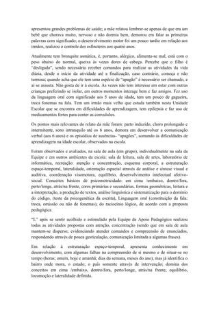 apresentou grandes problemas de saúde; a mãe relatou lembrar-se apenas de que era um
bebê que chorava muito, nervoso e não dormia bem, demorou em falar as primeiras
palavras com significado; o desenvolvimento motor foi um pouco tardio em relação aos
irmãos, realizou o controle dos esfíncteres aos quatro anos.
Atualmente tem bronquite asmática, é, portanto, alérgico, alimenta-se mal, está com o
peso abaixo do normal, queixa às vezes dores de cabeça. Percebe que o filho é
“desligado”, sendo necessário receber comandos para realizar as atividades da vida
diária, desde o início da atividade até a finalização, caso contrário, começa e não
termina; quando acha que ele tem uma espécie de “apagão” é necessário ser chamado, e
aí se assusta. Não gosta de ir à escola. Às vezes não tem interesse em estar com outras
crianças preferindo se isolar, em outros momentos interage bem e faz amigos. Fez uso
da linguagem oral com significado aos 5 anos de idade, tem um pouco de gagueira,
troca fonemas na fala. Tem um irmão mais velho que estuda também nesta Unidade
Escolar que se encontra em dificuldades de aprendizagem, tem epilepsia e faz uso de
medicamentos fortes para conter as convulsões.
Os pontos mais relevantes do relato da mãe foram: parto induzido, choro prolongado e
intermitente, sono intranquilo até os 6 anos, demora em desenvolver a comunicação
verbal (aos 6 anos) e os episódios de ausências- “apagões”, somando ás dificuldades de
aprendizagem na idade escolar, observados na escola.
Foram observados e avaliados, na sala de aula (em grupo), individualmente na sala da
Equipe e em outros ambientes da escola: sala de leitura, sala de artes, laboratório de
informática, recreação: atenção e concentração, esquema corporal, a estruturação
espaço-temporal, lateralidade, orientação espacial através de análise e síntese visual e
auditiva, coordenação visomotora, equilíbrio, desenvolvimento intelectual afetivo-
social. Conceitos básicos de psicomotricidade: em cima /embaixo, dentro/fora,
perto/longe, atrás/na frente, cores primárias e secundárias, formas geométricas, leitura e
a interpretação, a produção de textos, análise linguística e sistematização para o domínio
do código, (teste da psicogenética da escrita), Linguagem oral (constituição da fala:
troca, omissão ou não de fonemas), do raciocínio lógico, de acordo com a proposta
pedagógica.
“L” após se sentir acolhido e estimulado pela Equipe de Apoio Pedagógico realizou
todas as atividades propostas com atenção, concentração (sendo que em sala de aula
mantem-se disperso; evidenciando atender comandos e compreensão de enunciados,
respondendo através de pouca gesticulação, comunicação limitada a algumas frases).
Em relação à estruturação espaço-temporal, apresenta conhecimento em
desenvolvimento, com algumas falhas na compreensão de si mesmo e de situar-se no
tempo (horas; ontem, hoje e amanhã; dias da semana, meses do ano), mas já identifica o
bairro onde mora, o estado; o país somente através de intervenção; domina dos
conceitos em cima /embaixo, dentro/fora, perto/longe, atrás/na frente, equilíbrio,
locomoção e lateralidade definida.
 