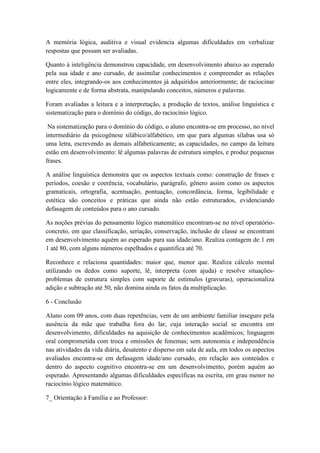 A memória lógica, auditiva e visual evidencia algumas dificuldades em verbalizar
respostas que possam ser avaliadas.
Quanto à inteligência demonstrou capacidade, em desenvolvimento abaixo ao esperado
pela sua idade e ano cursado, de assimilar conhecimentos e compreender as relações
entre eles, integrando-os aos conhecimentos já adquiridos anteriormente; de raciocinar
logicamente e de forma abstrata, manipulando conceitos, números e palavras.
Foram avaliadas a leitura e a interpretação, a produção de textos, análise linguística e
sistematização para o domínio do código, do raciocínio lógico.
Na sistematização para o domínio do código, o aluno encontra-se em processo, no nível
intermediário da psicogênese silábico/alfabético, em que para algumas sílabas usa só
uma letra, escrevendo as demais alfabeticamente; as capacidades, no campo da leitura
estão em desenvolvimento: lê algumas palavras de estrutura simples, e produz pequenas
frases.
A análise linguística demonstra que os aspectos textuais como: construção de frases e
períodos, coesão e coerência, vocabulário, parágrafo, gênero assim como os aspectos
gramaticais, ortografia, acentuação, pontuação, concordância, forma, legibilidade e
estética são conceitos e práticas que ainda não estão estruturados, evidenciando
defasagem de conteúdos para o ano cursado.
As noções prévias do pensamento lógico matemático encontram-se no nível operatório-
concreto, em que classificação, seriação, conservação, inclusão de classe se encontram
em desenvolvimento aquém ao esperado para sua idade/ano. Realiza contagem de 1 em
1 até 80, com alguns números espelhados e quantifica até 70.
Reconhece e relaciona quantidades: maior que, menor que. Realiza cálculo mental
utilizando os dedos como suporte, lê, interpreta (com ajuda) e resolve situações-
problemas de estrutura simples com suporte de estímulos (gravuras), operacionaliza
adição e subtração até 50, não domina ainda os fatos da multiplicação.
6 - Conclusão
Aluno com 09 anos, com duas repetências, vem de um ambiente familiar inseguro pela
ausência da mãe que trabalha fora do lar, cuja interação social se encontra em
desenvolvimento, dificuldades na aquisição de conhecimentos acadêmicos; linguagem
oral comprometida com troca e omissões de fonemas; sem autonomia e independência
nas atividades da vida diária, desatento e disperso em sala de aula, em todos os aspectos
avaliados encontra-se em defasagem idade/ano cursado, em relação aos conteúdos e
dentro do aspecto cognitivo encontra-se em um desenvolvimento, porém aquém ao
esperado. Apresentando algumas dificuldades específicas na escrita, em grau menor no
raciocínio lógico matemático.
7_ Orientação á Família e ao Professor:
 