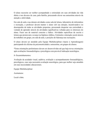 O aluno necessita ser melhor acompanhado e estimulado em suas atividades da vida
diária e nos deveres de casa, pela família, procurando elevar sua autoestima através da
atenção e afetividade.
Em sala de aula e nas demais atividades como sala de leitura, laboratório de informática
e recreação, o professor deverá manter o aluno sob sua atenção, incentivando-o no
desempenho de todas as atividades propostas, procurando despertar sua curiosidade e
vontade de aprender através de atividades significativas voltadas para os interesses do
aluno. Fazer uso de material concreto e lúdico. Atividades específicas de escrita e
leitura que promovam o avanço na hipótese silábica. Estimular a interação social através
de trabalhos em grupo, em sala de aula, e posições de liderança nas recreações.
O aluno deverá ser atendido pela Equipe Multidisciplinar (Apoio á Aprendizagem)
participando de oficinas de psicomotricidade e autoestima, em grupos de alunos.
*Estas orientações preliminares devem ser desenvolvidas até que haja novas orientações
após avaliações fonoaudiológica e psicológica com provável indicação neurológica.
8- Encaminhamentos:
Avaliação da acuidade visual, auditiva; avaliação e acompanhamento fonoaudiólgicos,
psicológicos, caso seja necessário avaliação neurológica, para que melhor seja atendido
em suas necessidades educacionais.
Equipe Multidisciplinar
Assinaturas:
Local e data.
 