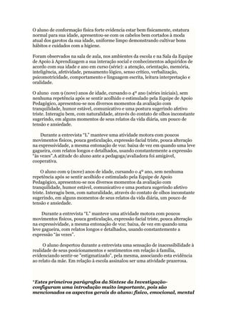 O aluno de conformação física forte evidencia estar bem fisicamente, estatura
normal para sua idade, apresentou-se com os cabelos bem cortados à moda
atual dos garotos da sua idade, uniforme limpo demonstrando cultivar bons
hábitos e cuidados com a higiene.
Foram observados na sala de aula, nos ambientes da escola e na Sala da Equipe
de Apoio à Aprendizagem a sua interação social e conhecimentos adquiridos de
acordo com sua idade e ano em curso (série): a atenção, orientação, memória,
inteligência, afetividade, pensamento lógico, senso crítico, verbalização,
psicomotricidade, comportamento e linguagem escrita, leitura interpretação e
oralidade.
O aluno com 9 (nove) anos de idade, cursando o 4º ano (séries iniciais), sem
nenhuma repetência após se sentir acolhido e estimulado pela Equipe de Apoio
Pedagógico, apresentou-se nos diversos momentos da avaliação com
tranquilidade, humor estável, comunicativo e uma postura sugerindo afetivo
triste. Interagiu bem, com naturalidade, através do contato de olhos inconstante
sugerindo, em alguns momentos de seus relatos da vida diária, um pouco de
tensão e ansiedade.
Durante a entrevista “L” manteve uma atividade motora com poucos
movimentos físicos, pouca gesticulação, expressão facial triste, pouca alteração
na expressividade, a mesma entonação de voz: baixa de vez em quando uma leve
gagueira, com relatos longos e detalhados, usando constantemente a expressão
“às vezes”.A atitude do aluno ante a pedagoga/avaliadora foi amigável,
cooperativa.
O aluno com 9 (nove) anos de idade, cursando o 4º ano, sem nenhuma
repetência após se sentir acolhido e estimulado pela Equipe de Apoio
Pedagógico, apresentou-se nos diversos momentos da avaliação com
tranquilidade, humor estável, comunicativo e uma postura sugerindo afetivo
triste. Interagiu bem, com naturalidade, através do contato de olhos inconstante
sugerindo, em alguns momentos de seus relatos da vida diária, um pouco de
tensão e ansiedade.
Durante a entrevista “L” manteve uma atividade motora com poucos
movimentos físicos, pouca gesticulação, expressão facial triste, pouca alteração
na expressividade, a mesma entonação de voz: baixa, de vez em quando uma
leve gagueira, com relatos longos e detalhados, usando constantemente a
expressão “às vezes”.
O aluno despertou durante a entrevista uma sensação de inacessibilidade à
realidade de seus posicionamentos e sentimentos em relação á família,
evidenciando sentir-se "estigmatizado”, pela mesma, associando esta evidência
ao relato da mãe. Em relação à escola assinalou ser uma atividade prazerosa.
*Estes primeiros parágrafos da Síntese da Investigação-
configuram uma introdução muito importante, pois são
mencionados os aspectos gerais do aluno: físico, emocional, mental
 
