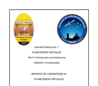 Actividad Práctica No. 1
PLANETARIOS VIRTUALES
AN-111 Introducción a la Astronomía
UNIDAD I: Fundamentos
REPORTE DE LABORATORIO #1
PLANETARIOS VIRTUALES
!
PRESENTADO POR:
JOAN HUMBERTO SUAZO 20021003594
OMAR LOPEZ 20141012242
Tegucigalpa, M.D.C.
19 de septiembre de 2014
 