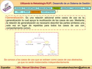 Generalización.  Es una relación adicional entre casos de uso es la generalización la cual apoya la reutilización de los casos de uso. Mediante la relación de generalización es necesario describir las partes similares una sola vez en lugar de repetirlas para todos los casos de uso con comportamiento común.  Se conoce a los casos de uso que se extraen como casos de uso abstractos, ya que no serán instanciados independientemente  Prueba Implementación Análisis/Diseño Requisitos Modelado del Negocio Gestión del Proyecto Introducción Glosario Gestión de Requisitos Casos de Usos Visión 