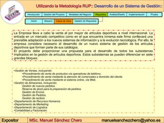 Gestión de Ventas, incluyendo: Procedimiento de venta de productos vía operadoras de teléfono. Procedimiento de venta mediante la atención de comerciales a domicilio del cliente.  Procedimiento de venta mediante el sistema online, vía Web. Gestión de Almacenes, incluyendo: Gestión de nuevos pedidos. Reserva de stock para la preparación de pedidos. Gestión de Envíos. Gestión de Pedidos. Gestión de recibos. Departamento de Recursos Humanos.  Departamento de Marketing. Departamento de Logística. Contabilidad y Facturación. La Empresa lleva a cabo la venta al por mayor de artículos deportivos a nivel internacional. La entrada en un mercado competitivo como en el que encuentra inmersa este firma conllevará una previsible adaptación a los nuevos sistemas de información y a la evolución tecnológica. Por ello, la empresa considera necesario el desarrollo de un nuevo sistema de gestión de los artículos deportivos que forman parte de sus catálogos. El proyecto debe proporcionar una propuesta para el desarrollo de todos los subsistemas implicados en la gestión de artículos deportivos. Estos subsistemas se pueden diferenciar en siete grandes bloques:  Prueba Implementación Análisis/Diseño Requisitos Modelado del Negocio Gestión del Proyecto Introducción Glosario Gestión de Requisitos Casos de Usos Visión 