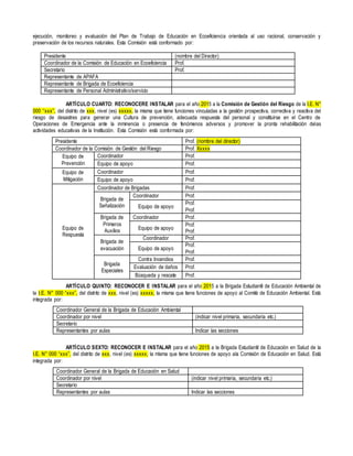 ejecución, monitoreo y evaluación del Plan de Trabajo de Educación en Ecoeficiencia orientada al uso racional, conservación y
preservación de los recursos naturales. Esta Comisión está conformado por:
Presidente (nombre del Director)
Coordinador de la Comisión de Educación en Ecoeficiencia Prof.
Secretario Prof.
Representante de APAFA
Representante de Brigada de Ecoeficiencia
Representante de Personal Administrativo/servicio
ARTÍCULO CUARTO: RECONOCERE INSTALAR para el año 2015 a la Comisión de Gestión del Riesgo de la I.E. N°
000 “xxx”, del distrito de xxx, nivel (es) xxxxx, la misma que tiene funciones vinculadas a la gestión prospectiva, correctiva y reactiva del
riesgo de desastres para generar una Cultura de prevención, adecuada respuesta del personal y constituirse en el Centro de
Operaciones de Emergencia ante la inminencia o presencia de fenómenos adversos y promover la pronta rehabilitación delas
actividades educativas de la Institución. Esta Comisión está conformada por:
ARTÍCULO QUINTO: RECONOCER E INSTALAR para el año 2015 a la Brigada Estudiantil de Educación Ambiental de
la I.E. N° 000 “xxx”, del distrito de xxx, nivel (es) xxxxx, la misma que tiene funciones de apoyo al Comité de Educación Ambiental. Está
integrada por:
Coordinador General de la Brigada de Educación Ambiental
Coordinador por nivel (indicar nivel primaria, secundaria etc.)
Secretario
Representantes por aulas Indicar las secciones
ARTÍCULO SEXTO: RECONOCER E INSTALAR para el año 2015 a la Brigada Estudiantil de Educación en Salud de la
I.E. N° 000 “xxx”, del distrito de xxx, nivel (es) xxxxx, la misma que tiene funciones de apoyo ala Comisión de Educación en Salud. Está
integrada por:
Coordinador General de la Brigada de Educación en Salud
Coordinador por nivel (indicar nivel primaria, secundaria etc.)
Secretario
Representantes por aulas Indicar las secciones
Presidente Prof. (nombre del director)
Coordinador de la Comisión de Gestión del Riesgo Prof. Xxxxx
Equipo de
Prevención
Coordinador Prof.
Equipo de apoyo Prof.
Equipo de
Mitigación
Coordinador Prof.
Equipo de apoyo Prof.
Equipo de
Respuesta
Coordinador de Brigadas Prof.
Brigada de
Señalización
Coordinador Prof.
Equipo de apoyo
Prof.
Prof.
Brigada de
Primeros
Auxilios
Coordinador Prof.
Equipo de apoyo
Prof.
Prof.
Brigada de
evacuación
Coordinador Prof.
Equipo de apoyo
Prof.
Prof.
Brigada
Especiales
Contra Incendios Prof.
Evaluación de daños Prof.
Búsqueda y rescate Prof.
 