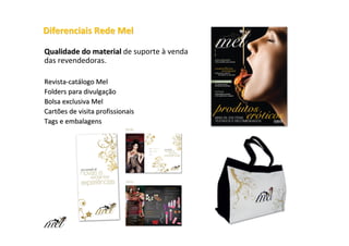 Diferenciais Rede Mel

Qualidade do material de suporte à venda
das revendedoras.

Revista-catálogo Mel
Folders para divulgação
Bolsa exclusiva Mel
Cartões de visita profissionais
Tags e embalagens
 