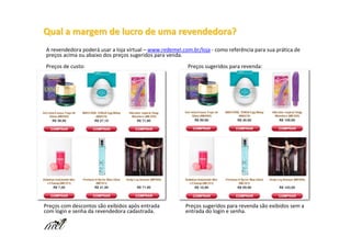 Qual a margem de lucro de uma revendedora?
A revendedora poderá usar a loja virtual – www.redemel.com.br/loja - como referência para sua prática de
preços acima ou abaixo dos preços sugeridos para venda.
Preços de custo:                                          Preços sugeridos para revenda:




Preços com descontos são exibidos após entrada           Preços sugeridos para revenda são exibidos sem a
com login e senha da revendedora cadastrada.             entrada do login e senha.
 