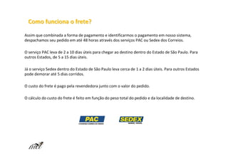 Como funciona o frete?

Assim que combinada a forma de pagamento e identificarmos o pagamento em nosso sistema,
despachamos seu pedido em até 48 horas através dos serviços PAC ou Sedex dos Correios.

O serviço PAC leva de 2 a 10 dias úteis para chegar ao destino dentro do Estado de São Paulo. Para
outros Estados, de 5 a 15 dias úteis.

Já o serviço Sedex dentro do Estado de São Paulo leva cerca de 1 a 2 dias úteis. Para outros Estados
pode demorar até 5 dias corridos.

O custo do frete é pago pela revendedora junto com o valor do pedido.

O cálculo do custo do frete é feito em função do peso total do pedido e da localidade de destino.
 