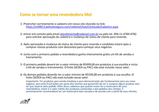 Como se tornar uma revendedora Mel
1- Preencher corretamente o cadastro em nosso site clicando no link:
     https://ssl4813.websiteseguro.com/redemel/loja/Conteudo/Cadastro.aspx

2- entrar em contato pelo email atendimento@redemel.com.br ou pelo tel. 0XX-11-4784-4782
     para solicitar aprovação do cadastro e mudança do status de cliente para revenda.

3- Após aprovação e mudança do status de cliente para revenda o candidato estará apto a
    comprar nossos produtos com descontos para começar seus negócios.

4- Junto com o primeiro pedido a revendedora ganha inteiramente grátis um Kit de vendas e
     treinamento.

5- O primeiro pedido deverá ter o valor mínimo de R$499,00 em produtos à sua escolha e inclui
     o Kit de vendas e treinamento. O frete (SEDEX ou PAC) não está incluído nesse valor.

6- Os demais pedidos deverão ter o valor mínimo de R$199,00 em produtos à sua escolha. O
    frete (SEDEX ou PAC) não está incluído nesse valor.
    Importante: Ter produtos para venda imediata e para demonstração são fundamentais para seu novo
    negócio, pois evita frustrações por parte dos clientes que gostariam de ver e comprar algum produto sem
    ter que esperar pelo pedido. Além disso, sabemos que quanto maior for o mostruário de uma
    revendedora, maior é o valor médio dos produtos comprados e dos pedidos dos clientes. É
    extremamente recomendável ter um mostruário bem variado e de acordo com o perfil de seus clientes.
 