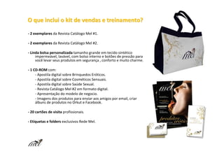 O que inclui o kit de vendas e treinamento?

- 2 exemplares da Revista Catálogo Mel #1.

- 2 exemplares da Revista Catálogo Mel #2.

- Linda bolsa personalizada tamanho grande em tecido sintético
     impermeável, lavável, com bolso interno e botões de pressão para
     você levar seus produtos em segurança , conforto e muito charme.

- 1 CD-ROM com:
     - Apostila digital sobre Brinquedos Eróticos.
     - Apostila digital sobre Cosméticos Sensuais.
     - Apostila digital sobre Saúde Sexual.
     - Revista Catálogo Mel #2 em formato digital.
     - Apresentação do modelo de negocio.
     - Imagens dos produtos para enviar aos amigos por email, criar
     álbuns de produtos no Orkut e Facebook.

- 20 cartões de visita profissionais.

- Etiquetas e folders exclusivos Rede Mel.
 
