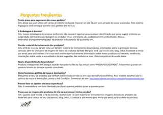 Perguntas freqüentes
Tenho prazo para pagamento dos meus pedidos?
Sim, desde que você utilize um cartão de crédito você pode financiar em até 2x sem juros através do nosso televendas. Pelo sistema
Pagseguro você consegue parcelar seus pedidos em até 12x.

A Embalagem é discreta?
Sim, nossas embalagens de remessa via Correio não possuem logomarca ou qualquer identificação que possa sugerir erotismo ou
vulgaridade. Dentro dessa embalagem os produtos em si, entretanto, são cuidadosamente embrulhados. Nossos
embrulhos acompanham etiquetas de produtos e de controle de qualidade Mel.

Recebo material de treinamento dos produtos?
Sim, o Kit de revenda da Mel inclui um CD com material de treinamento dos produtos, orientações sobre as principais técnicas
sensuais além de um banco de imagens de todos os produtos da Rede Mel para você usar no seu site, blog, Orkut, Facebook e enviar
por email para seus clientes. Fora isso você receberá periodicamente informações sobre novos produtos no mercado, tendências,
orientações sobre saúde e sexualidade e dicas e sugestões das melhores e mais eficientes práticas de venda direta.

Qual a disponibilidade dos produtos?
Produtos indisponíveis em estoque estarão marcados na site da loja virtual como “PRODUTO ESGOTADO”. Avisaremos quando um
produto retorna ao estoque quando consultado.

Como funciona a política de trocas e devoluções?
                   polí               devoluç
Efetuamos a troca de produtos que tenham sido enviados errado ou em caso de mal funcionamento. Para maiores detalhes sobre a
política de trocas e devoluções, acesse o link Condições Comerciais do site: http://www.redemel.com.br/loja/Conteudo/TrocaseDevolucoes.aspx

Preciso fazer os pedidos em datas específicas?
Não. A revendedora tem total liberdade para fazer quantos pedidos quiser e quando quiser.

Posso usar as imagens dos produtos do site para promover minhas vendas?
Sim. Quando você recebe o Kit de revenda, receberá um CD com material de treinamento e imagens de todos os produtos da
Rede Mel para colocar no seu site pessoal, blog, Orkut, Facebook e até mesmo para enviar por email para sua lista de contatos.
 