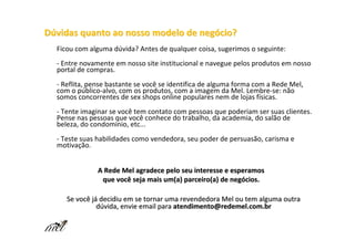 Dúvidas quanto ao nosso modelo de negócio?
  Ficou com alguma dúvida? Antes de qualquer coisa, sugerimos o seguinte:
  - Entre novamente em nosso site institucional e navegue pelos produtos em nosso
  portal de compras.
  - Reflita, pense bastante se você se identifica de alguma forma com a Rede Mel,
  com o público-alvo, com os produtos, com a imagem da Mel. Lembre-se: não
  somos concorrentes de sex shops online populares nem de lojas físicas.
  - Tente imaginar se você tem contato com pessoas que poderiam ser suas clientes.
  Pense nas pessoas que você conhece do trabalho, da academia, do salão de
  beleza, do condomínio, etc...
  - Teste suas habilidades como vendedora, seu poder de persuasão, carisma e
  motivação.


               A Rede Mel agradece pelo seu interesse e esperamos
                que você seja mais um(a) parceiro(a) de negócios.

     Se você já decidiu em se tornar uma revendedora Mel ou tem alguma outra
               dúvida, envie email para atendimento@redemel.com.br
 