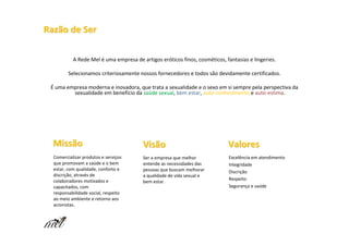 Razão de Ser

           A Rede Mel é uma empresa de artigos eróticos finos, cosméticos, fantasias e lingeries.

         Selecionamos criteriosamente nossos fornecedores e todos são devidamente certificados.

 É uma empresa moderna e inovadora, que trata a sexualidade e o sexo em si sempre pela perspectiva da
         sexualidade em benefício da saúde sexual, bem estar, auto-conhecimento e auto-estima.
                                     saú sexual




  Missão                                Visão                               Valores
  Comercializar produtos e serviços     Ser a empresa que melhor             Excelência em atendimento
  que promovam a saúde e o bem          entende as necessidades das          Integridade
  estar, com qualidade, conforto e      pessoas que buscam melhorar          Discrição
  discrição, através de                 a qualidade de vida sexual e
  colaboradores motivados e                                                  Respeito
                                        bem estar.
  capacitados, com                                                           Segurança e saúde
  responsabilidade social, respeito
  ao meio ambiente e retorno aos
  acionistas.
 