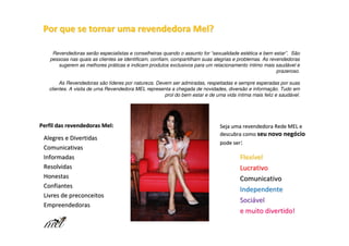 Por que se tornar uma revendedora Mel?

    Revendedoras serão especialistas e conselheiras quando o assunto for “sexualidade estética e bem estar”. São
   pessoas nas quais as clientes se identificam, confiam, compartilham suas alegrias e problemas. As revendedoras
      sugerem as melhores práticas e indicam produtos exclusivos para um relacionamento íntimo mais saudável e
                                                                                                        prazeroso.

        As Revendedoras são líderes por natureza. Devem ser admiradas, respeitadas e sempre esperadas por suas
   clientes. A visita de uma Revendedora MEL representa a chegada de novidades, diversão e informação. Tudo em
                                                     prol do bem estar e de uma vida íntima mais feliz e saudável.




Perfil das revendedoras Mel:                                                  Seja uma revendedora Rede MEL e
                                                                              descubra como seu novo negócio
 Alegres e Divertidas
                                                                              pode ser:
 Comunicativas
 Informadas                                                                            Flexível
 Resolvidas                                                                            Lucrativo
 Honestas                                                                              Comunicativo
 Confiantes
                                                                                       Independente
 Livres de preconceitos
                                                                                       Sociável
 Empreendedoras
                                                                                       e muito divertido!
 