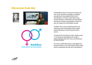 Diferenciais Rede Mel
                        A Rede Mel conta com assessoria técnica da
                        Dra. Carla Cecarello, psicóloga e sexóloga,
                        presidente da Associação Brasileira de
                        Sexualidade e uma das responsáveis pelo
                        projeto Ambsex, ambulatório de sexualidade
                        que presta serviços à população em geral no
                        que diz respeito às dificuldades sexuais.

                        Também atua como consultora técnica de
                        empresas como Laboratórios Pfizer, Bayer,
                        Johnson&Johnson, Sanofi-Aventis dentre
                        outras.

                        O material de treinamento sobre saúde sexual
                        e orientação de abordagem de vendas é
                        supervisionado pela Dra. Carla e profissionais
                        da rede Ambsex.

                        Em troca, a Rede Mel ajuda na divulgação do
                        projeto Ambsex e leva informação sobre saúde
                        sexual à população através das revendedoras.
 