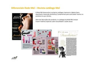 Diferenciais Rede Mel – Revista catálogo Mel
                      A Rede Mel desenvolve os próprios catálogos impressos e digitais (para
                      download e impressão doméstica), fundamentais para você poder mostrar os
                      produtos às suas clientes.

                      Além das descrições dos produtos, os catálogos da Rede Mel sempre
                      trazem matérias especiais sobre sexualidade e saúde sexual.
 