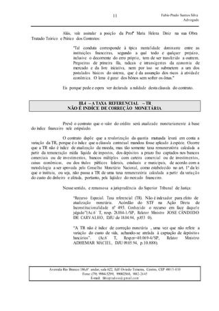 11
11
Fabio Prado Santos Silva
Advogado
Avenida Rio Branco 186,6º andar, sala 622, Edf Oviedo Teixeira, Centro, CEP 49015-030
Fone: (79) 9984-5299, 99002560, 9882-2645
E-mail: fabiopradoss@ gmail.com
Aliás, vale assinalar a posição da Profª Maria Helena Diniz na sua Obra
Tratado Teórico e Prático dos Contratos:
"Tal conduta corresponde à típica mentalidade dominante entre as
instituições financeiras, segundo a qual todo e qualquer prejuízo,
inclusive o decorrente do erro próprio, tem de ser transferido a outrem.
Pregoeiras de primeira fila, radicais e intransigentes da economia de
mercado e da livre iniciativa, nem por isso se submetem a um dos
postulados básicos do sistema, que é da assunção dos riscos à atividade
econômica. O lema é gozar dos bônos sem sofrer os ônus."
Eis porque pede e espera ver declarada a nulidade desta cláusula do contrato.
III.4 – A TAXA REFERENCIAL – TR
NÃO É INDÍCE DE CORREÇÃO MONETÁRIA.
Prevê o contrato que o valor do crédito será atualizado monetariamente à base
do índice financeiro nele estipulado.
O contrato dispõe que a revalorização da quantia mutuada levará em conta a
variação da TR, porque é o índice que a cláusula contratual mandou fosse aplicado à espécie. Ocorre
que a TR não é índice de atualização da moeda, mas tão somente taxa remuneratória calculada a
partir da remuneração média líquida de impostos, dos depósitos a prazo fixo captados nos bancos
comerciais ou de investimentos, bancos múltiplos com carteira comercial ou de investimentos,
caixas econômicas, ou dos títulos públicos federais, estaduais e municipais, de acordo com a
metodologia a ser aprovada pelo Conselho Monetário Nacional, como estabelecido no art. 1º da lei
que o instituiu, ou seja, não passa a TR de uma taxa remuneratória calculada a partir da variação
do custo do dinheiro e afetada, portanto, pela liqüidez do mercado financeiro.
Nesse sentido, e remansosa a jurisprudência do Superior Tribunal de Justiça:
“Recurso Especial. Taxa referencial (TR). Não é indexador para efeito de
atualização monetária. Acórdão do STF na Ação Direta de
Inconstitucionalidade nº 493. Conhecido o recurso em face daquele
julgado”(Ac.6’ T, resp. 28.884-1/SP, Relator Ministro JOSE CÂNDIDO
DE CARVALHO, DJU de 18.04.94, p.853 0).
“A TR não é índice de correção monetária , uma vez que não reflete a
variação do custo de vida, achando-se atrelada à captação de depósitos
bancários”. (Ac.6’ T, Resp.n=40.069-4/SP, Relator Ministro
ADHEMAR MACIEL, DJU 09.05.94, p.10.888).
 