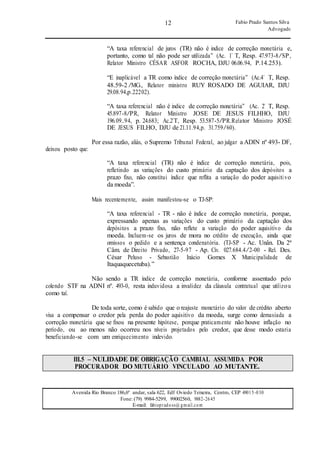 12
12
Fabio Prado Santos Silva
Advogado
Avenida Rio Branco 186,6º andar, sala 622, Edf Oviedo Teixeira, Centro, CEP 49015-030
Fone: (79) 9984-5299, 99002560, 9882-2645
E-mail: fabiopradoss@ gmail.com
“A taxa referencial de juros (TR) não é indice de correção monetária e,
portanto, como tal não pode ser utilizada” (Ac. 1’ T, Resp. 47.973-8/SP,
Relator Ministro CÉSAR ASFOR ROCHA, DJU 06.06.94, P.14.253).
“E inaplicável a TR como índice de correção monetária” (Ac.4’ T, Resp.
48.59-2 /MG., Relator ministro RUY ROSADO DE AGUIAR, DJU
29.08.94,p.22202).
“A taxa referencial não é indice de correção monetária” (Ac. 2’ T, Resp.
45.897-8/PR, Relator Ministro JOSE DE JESUS FILHHO, DJU
196.09..94, p. 24.683; Ac.2’T, Resp. 53.587-5/PR.Relator Ministro JOSÉ
DE JESUS FILHO, DJU de 21.11.94,p. 31.759/60).
Por essa razão, aliás, o Supremo Tribunal Federal, ao julgar a ADIN nº 493- DF,
deixou posto que:
“A taxa referencial (TR) não é índice de correção monetária, pois,
refletindo as variações do custo primário da captação dos depósitos a
prazo fixo, não constitui índice que reflita a variação do poder aquisitivo
da moeda”.
Mais recentemente, assim manifestou-se o TJ-SP:
“A taxa referencial - TR - não é índice de correção monetária, porque,
expressando apenas as variações do custo primário da captação dos
depósitos a prazo fixo, não reflete a variação do poder aquisitivo da
moeda. Incluem-se os juros de mora no crédito de execução, ainda que
omissos o pedido e a sentença condenatória. (TJ-SP - Ac. Unân. Da 2ª
Câm. de Direito Privado, 27-5-97 - Ap. Cív. 027.684.4/2-00 - Rel. Des.
César Peluso - Sebastião Inácio Gomes X Municipalidade de
Itaquaquecetuba).”
Não sendo a TR índice de correção monetária, conforme assentado pelo
colendo STF na ADNI nº. 493-0, resta induvidosa a invalidez da cláusula contratual que utilizou
como tal.
De toda sorte, como é sabido que o reajuste monetário do valor de crédito aberto
visa a compensar o credor pela perda do poder aquisitivo da moeda, surge como demasiada a
correção monetária que se fixou na presente hipótese, porque praticamente não houve inflação no
período, ou ao menos não ocorreu nos níveis projetados pelo credor, que desse modo estaria
beneficiando-se com um enriquecimento indevido.
III.5 – NULIDADE DE OBRIGAÇÃO CAMBIAL ASSUMIDA POR
PROCURADOR DO MUTUÁRIO VINCULADO AO MUTANTE.
 
