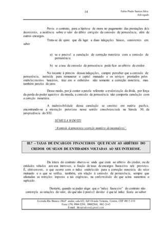 14
14
Fabio Prado Santos Silva
Advogado
Avenida Rio Branco 186,6º andar, sala 622, Edf Oviedo Teixeira, Centro, CEP 49015-030
Fone: (79) 9984-5299, 99002560, 9882-2645
E-mail: fabiopradoss@ gmail.com
Previu o contrato, para a hipótese de mora no pagamento das prestações dele
decorrentes, a incidência sobre o valor do débito corrigido da comissão de permanência, além de
outros encargos.
saber:
Trata-se de ajuste que dá lugar a duas indagações básicas, consistentes em
a) se e possível a cumulação de correção monetária com a comissão de
permanência;
b) se a taxa de comissão de permanência pode ficar ao arbítrio de credor.
No tocante à primeira dessas indagações, cumpre perceber que a comissão de
permanência, instituída para remunerar o capital mutuado e os serviços prestados pelos
estabelecimentos bancários, traz em si embutidos não somente a correção monetária, mas
também parcelas de juros.
Desse modo, por já conter a parcela referente a revalorização da dívida, por força
da perda do poder aquisitivo da moeda, a comissão de permanência não comporta cumulação com
a correção monetária.
A inadmissibilidade dessa cumulação se constitui em matéria pacífica,
encontrando-se a orientação pretoriana nesse sentido consubstanciada na Súmula 30, da
jurisprudência do STJ.
SÚMULA 30 DOSTJ:
“A comissão de permanência eacorreção monetária são inacumuláveis”.
III.7 – TAXAS DE ENCARGOS FINANCEIROS QUE FICAM AO ARBÍTRIO DO
CREDOR OU SEJAM DE ENTIDADES VOLTADAS AO SEU INTERESSE.
Da leitura do contrato observa-se ainda que existe ao arbítrio do credor, ou de
entidades voltadas aos seus interesses, a fixação de taxas de encargos financeiros nele previstos.
É, efetivamente, o que ocorre com o índice estabelecido para a correção monetária do valor
mutuado e o que se verifica, também, em relação à comissão de permanência, sempre que
afastadas as restrições impostas a tais exigências, na conformidade do que acima sustentou o
suplicado.
Destarte, quando se puder alegar que o “índice financeiro” do contrato não
contempla as variações do valor, do que não é possível duvidar é que tal índice ficaria ao sabor
 