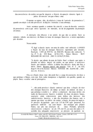15
15
Fabio Prado Santos Silva
Advogado
Avenida Rio Branco 186,6º andar, sala 622, Edf Oviedo Teixeira, Centro, CEP 49015-030
Fone: (79) 9984-5299, 99002560, 9882-2645
E-mail: fabiopradoss@ gmail.com
das conveniências do credor, vez que lhe integraria a fórmula de apuração elemento ligado à
prática do mercado em que o Banco atua.
O mesmo se registra, aliás, de referência à taxa de “comissão de permanência”,
quando em relação a ela não prevalecem às objeções levantadas à sua cobrança.
Assim acontece quando o contrato faz coincidir a taxa da discutida comissão
de permanência com a que estiver vigorando no mercado, no dia do pagamento da prestação
em atraso.
A orientação dos tribunais é no sentido de que não se permita fixem as
entidades voltadas aos interesses do Banco às taxas de encargos financeiros a serem suportados
pelo devedor.
Nesse sentido:
“É ilegal a cláusula inserta em nota de crédito rural atribuindo à ANBID
a fixação da taxa de encargos financeiros suportados pelo devedor.
Resolução 1.047, de 09.07.86, do BACEN. Recurso não conhecido “(
Ac. 4º. T, do STJ Resp. 46.746-2/SC, Relator Ministro RUY
ROSADO DE AGUIAR , DJU 31.10.94,P.29.504).
"A decisão que afastar da nota de Crédito Rural a cláusula que sujeita o
devedor ao arbítrio integral do credor, no que pertine a acréscimos
fixados por entidades voltadas à defesa dos interesses deste, não fere o
direito federal. Recurso especial não atendido "(Ac. 4º. T , do STJ,
Resp.47.346-6/SC,Relator Ministro FONTES DE ALENCAR , DJU
28.11.94. P.33.321).
Ora, se a fixação dessas taxas não pode ficar a cargo de associações de classe a
que pertença o Banco, com mais forte razão transparece a ilegalidade em questão, quando ao
próprio Banco se atribui uma tal prerrogativa.
Veja-se:
“ ... não pode prevalecer cláusula contratual que deixa a fixação do valor
dos encargos financeiros do mútuo ao talante de entidade de classe a
que pertença o credor (...) atribuir a estipulação das taxas devidas em
razão do financiamento bancário à entidade de classe do próprio banco,
associação criada evidentemente para defesa dos interesses dos
estabelecimentos bancários, e não dos devedores dos bancos, seria o
mesmo que deixar ao arbítrio do credor a fixação do preço do negócio.
O princípio da igualdade que o art. 115 do CPC quer preservar, fica
igualmente malferido seja com fixação dos encargos pelo próprio
banco, seja pela sua associação de classe. Portanto, aplicando
extensivamente o disposto no art. 155, do CC, ao caso dos autos o V.
acórdão deu adequado cumprimento ao princípio da igualdade no
 
