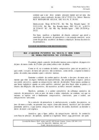 16
16
Fabio Prado Santos Silva
Advogado
Avenida Rio Branco 186,6º andar, sala 622, Edf Oviedo Teixeira, Centro, CEP 49015-030
Fone: (79) 9984-5299, 99002560, 9882-2645
E-mail: fabiopradoss@ gmail.com
contrato que o juiz deve sempre procurar manter por ser uma das
condições para a realização do justo (AI nº 55.263-2/sc, Relator Ministro
RUY ROSADO DE AGUIAR, DJU 10.11.94, P. 30.543.
Identicamente: Resp. 46.746-2/SC, Rel. Min. Ruy Rosado Aguiar; AI
53.533-9/SC, Rel. Min. Ruy Rosado Aguiar, DJU 10.11..94 , p.30.539;
AI 53.546-0/ SC , Rel. Min. Ruy Rosado Aguiar , DJU 20.10.94, p.
28.323.
Em Suma: manifesta a ilegalidade de cláusula contratual que prevê a
cumulidade da comissão de permanência e da correção monetária, assim
como da que deixa ao arbítrio do Banco a estipulação da taxa da comissão
de permanência.
É O QUE SE ESPERA VER RECONHECIDO.
III.8 –CARÁTER PUNITIVO DA MULTA E DOS JUROS
DE MORA PREVISTOS NO CONTRATO.
O contrato estipula a punição do devedor moroso com a exigência do pagam ento
de juros de mora e multa de 2% (dois por cento) sobre o valor do débito.
Como se vê, sai o contrato do âmbito compensatório para cair no punitivo, já
que a multa e os juros de mora nele previstos não se destinam, como devido, a reparar os danos e
perdas do credor, mas somente a punir o devedor moroso.
Sustentar a validade do caráter punitivo da multa e dos juros de mora seria o
mesmo que voltar às origens bárbaras da responsabilidade, não preenchendo o negócio jurídico
seu sentido preventivo, quanto ao enriquecimento indevido do devedor. Nesse passo, acentua-se
que houve negligência quanto ao certo equilíbrio contratual que deve haver entre as partes e à
simetria das obrigações dele decorrentes, tão necessários ao tráfico mercantil moderno.
Manifesto, portanto, é o caráter contraditório da cobrança cumulativa da
comissão de permanência com os juros de mora e multas estipuladas no contrato, vez que os
mesmos se repelem sob o fundamento compensatório, constituindo, para o credor, um
enriquecimento sem causa.
Se a comissão de permanência é, ontologicamente, a medida dos prejuízos, os
juros de mora e a multa, no presente caso, surgem como uma demasia, inaceitável por seu caráter
puramente punitivo, o que acarreta enriquecimento indevido do credor, facultando ao devedor o
direito de resistir a tal exigência.
Assinale-se que a figura jurídica do enriquecimento indevido foi construída
com base no princípio da eqüidade, opondo-se à legalidade formal cega, permitindo um ajuste
 