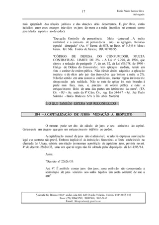 17
17
Fabio Prado Santos Silva
Advogado
Avenida Rio Branco 186,6º andar, sala 622, Edf Oviedo Teixeira, Centro, CEP 49015-030
Fone: (79) 9984-5299, 99002560, 9882-2645
E-mail: fabiopradoss@ gmail.com
mais apropriado das relações jurídicas e das situações delas decorrentes. E, por óbvio, estão
incluídos entre esses encargos indevidos os juros de mora e a multa (inseridos no contrato como
penalidades impostas ao devedor).
"Execução. Comissão de permanência. Multa contratual . A multa
contratual e a comissão de permanência não se agregam. Recurso
especial denegado" (Ac. 4º Turma do STJ, no Resp. nº 34.549-6 Minas
Gerais. Rel. Min. Fontes de Alencar, DJU 07.08.95.
"CÓDIGO DE DEFESA DO CONSUMIDOR. MULTA
CONTRATUAL. LIMITE DE 2%. - A Lei nº 9.298, de 1996, que
alterou a redação do parágrafo 1º, do art. 52, da Lei nº8.078, de 1990 -
Código de Defesa do Consumidor, tem aplicação imediata, tendo em
vista o caráter de ordem pública. Não ofende direito adquirido a aplicação
imediata e de ofício pelo juiz das disposições que limitam a multa a 2%.
Não faz sentido em uma economia estabilizada, manter regras inteiramente
ultrapassadas pela realidade. Não se trata de aplicar leis mais brandas à
parte mais fraca, mais, si, princípio de ordem pública e evitar o
enriquecimento ilícito de uma das partes em detrimento da outra". (TA
Cív. - RJ - Ac. unân da 8ª Câm. Cív., reg. Em 24-4-97 - Rel. Juiz Paulo
Salomão - Banco Bradesco S/A x Íris Alves Moreira).
É O QUE TAMBÉM ESPERA VER RECONHECIDO !
III-9 – A CAPITALIZAÇÃO DE JUROS VEDAÇÃO A RESPEITO
O mesmo pode ser dito do cálculo de juros e seu acréscimo ao capital.
Certamente um exagero que gera um enriquecimento indébito ao credor.
A capitalização mensal de juros não é admissível, se não há expressa autorização
legal e o contrato não prevê. Embora inaplicável às instituições financeiras o limite estabelecido na
chamada Lei Usura, subsiste em relação às mesmas a proibição de capitalizar juros, prevista no art.
4º do decreto 22.626/33, uma vez que tal regra não foi afetada pelas disposições da Lei 4.595/64.
Assim:
"Decreto nº 22.626/33:
Art. 4º. É proibido contar juros dos juros; essa proibição não compreende a
acumulação de juros vencidos aos saldos líquidos em conta corrente de ano a
ano"
 