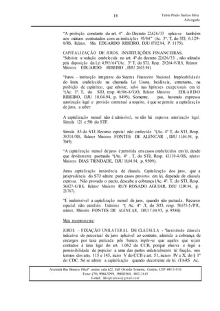 18
18
Fabio Prado Santos Silva
Advogado
Avenida Rio Branco 186,6º andar, sala 622, Edf Oviedo Teixeira, Centro, CEP 49015-030
Fone: (79) 9984-5299, 99002560, 9882-2645
E-mail: fabiopradoss@ gmail.com
“A proibição constante do art. 4º . do Decreto 22.626/33 aplica-se também
aos mútuos contratados com as instituições 95/64” (Ac. 3º. T, do STJ, 6.129-
0/RS, Relator. Min. EDUARDO RIBEIRO, DJU 07.02.94, P. 1175).
CAPITALIZAÇÃO DE JUROS. INSTITUIÇÕES FINANCEIRAS.
“Subsiste a vedação estabelecida no art. 4º do decreto 22.626/33 , não afetado
pela disposição da Lei 4.595/64”(Ac. 3º T, do STJ, Resp. 29.264-9/RS, Relator
Ministro EDUARDO RIBEIRO , DJU 28.03.94)
“Juros – instituição integrante do Sistema Financeiro Nacional. Inaplicabilidade
do limite estabelecido na chamada Lei Usura. Incidência, entretanto, na
proibição de capitalizar, que subsiste, salvo nas hipóteses excepcionais em lei
“(Ac. 3º. T, do STJ, resp. 40.506-8/GO, Relator Ministro EDUARDO
RIBEIRO, DJU 18.04.94, p. 8495). Somente, pois, havendo expressa
autorização legal e previsão contratual a respeito, é que se permite a capitalização
de juros, a saber:
A capitalização mensal não é admissível, se não há expressa autorização legal.
Súmula 121 e 596 do STF.
Súmula 83 do STJ. Recurso especial não conhecido “(Ac. 4º T, do STJ, Resp.
39.314/RS, Relator Ministro FONTES DE ALENCAR , DJU 11.04.94, p.
7649).
“A capitalização mensal de juros é permitida em casos estabelecidos em lei, desde
que devidamente pactuada “(Ac. 4º . T, do STJ, Resp. 43.139-4/RS, relator
Ministro DIAS TRINDADE, DJU 18.04.94, p. 9509).
Juros capitalização inexistência de cláusula. Capitalização dos juros, que a
jurisprudência do STJ admite para casos previstos em lei, depende de cláusula
expressa. Não provado o pacto, descabe a cobrança (Ac. 4º. T, do STJ, Resp.
34.827-8/RS, Relator Ministro RUY ROSADO AGUIAR, DJU 12.09.94, p.
23.767).
“E inadmissível a capitalização mensal de juros, quando não pactuada. Recurso
especial não atendido. Unânime “( Ac. 4º .T, do STJ, resp. 58.675-5/PR,
relator, Ministro FONTES DE ALENCAR, DJU17.04.95, p. 9584)
Mais recentemente:
JUROS – FIXAÇÃO UNILATERAL DE CLÁUSULA - "Inexistindo cláusula
indicativa do percentual de juros aplicável ao contrato, admitida a cobrança de
encargos por taxa praticada pelo banco, impõe-se que aqueles que sejam
contados à taxa legal do art. 1.062 do CCB, porque abusiva e ilegal a
permissibilidade de propiciar a uma das partes unilateralmente tal fixação, nos
termos dos arts. 115 e 145, inciso V do CCB e art. 51, incisos IV e X, do § 1º
do CDC. Só se admite a capitalização quando decorrente de lei. (TA-RS Ac.
 
