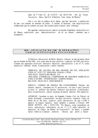 19
19
Fabio Prado Santos Silva
Advogado
Avenida Rio Branco 186,6º andar, sala 622, Edf Oviedo Teixeira, Centro, CEP 49015-030
Fone: (79) 9984-5299, 99002560, 9882-2645
E-mail: fabiopradoss@ gmail.com
unân. da 7ª Câm. Cív. de 12.03.97 - Ap. 196.227.466 - Rel. juiz Vicente
Vasconcelos - Banco Itaú S/A X Hamilton César Araújo de Matos)."
Ora, in casu não se conhece de lei alguma que haja autorizado a capitalização
de juros em contrato de abertura de crédito. E, mesmo se houvesse, está inequivocam ente
comprovado que no contrato em causa não constou pacto a respeito dessa cobrança.
Daí aguardar o pronunciamento judicial no tocante à ilegalidade do procedim ento
do Banco, capitalizando juros, independentemente de lei ou cláusula contratual que o
assegurasse.
III.10 – AP L I C A ÇÃ O D O CDC ÀS O P E R AÇ Õ E S
C O M A S I N S T I T U I ÇÕ E S F I N A N C E I R AS
O I Simpósio Internacional de Direito Bancário, realizado no mês de março deste
ano no Estado de São Paulo, teve como uma de suas conclusões a aplicação do CDC pela Justiça
Comum nas operações envolvendo instituições financeiras, particularmente o art. 6º, V, como
fundamenta a brilhante decisão lá entusiasmada e abaixo transcrita:
TRIBUNAL DE ALÇADA DO RIO GRANDE DO SUL APELAÇÃO
CÍVEL Nº. 197.077.753 SEGUNDA CÂMARA CÍVEL
APELANTE: BANCO DO BRASIL S/A
APELADOS: COMERCIAL CAMPINENSE DE INSUMOS AGRÍCOLAS
LTDA E OUTRO - INTERESSADO: SABINO MARIA
RELATOR: FRANCISCO JOSÉ MOESCH
EMENTA: CÓDIGO DE DEFESA DO CONSUMIDOR. Nulidade das
cláusulas abusivas, consoante art. 51, precisamente, no caso, o que é previsto
no inciso X: proibição das cláusulas contratuais que permitem ao fornecedor,
direta ou indiretamente, variação do preço de maneira unilateral. Pelo impróvido.
ACÓRDÃO: Acordam os juizes da Segunda Câmara Cível do Tribunal de
Alçada do Estado , à unanimidade, em negar provimento à apelação. Custas na
forma da lei. De início, ressalte-se nosso entendimento de que o CDC é
aplicável às relações bancárias. Assim também o sustenta o Colendo STF
(RESP. 0057974 - RS, j. 29/05/1995, "Os Bancos, como prestadores de
serviço especialmente contemplados no art. 3º, § 2º, estão submetidos às
disposições do Código de Defesa do Consumidor") Ao depois, a questão
nuclear refere-se à condição contratual. Cláusula que prevê a fixação
 