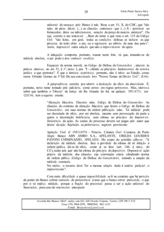 20
20
Fabio Prado Santos Silva
Advogado
Avenida Rio Branco 186,6º andar, sala 622, Edf Oviedo Teixeira, Centro, CEP 49015-030
Fone: (79) 9984-5299, 99002560, 9882-2645
E-mail: fabiopradoss@ gmail.com
unilateral de encargos pelo Banco é nula. Reza o art. 51, X, do CDC, que "são
nulas de pleno direito (...) as cláusulas contratuais que (...) X - permitem ao
fornecedor, direta ou indiretamente, variação do preço de maneira unilateral". Ou
seja, correto o ato sentencial. ...Bem de notar o que reza o art. 115 do Código
Civil: "são lícitas, em geral, todas as condições defesas se incluem as que
privarem de todo efeito o ato, ou o sujeitarem ao arbítrio de uma das partes".
Assim, impensável outra solução que não o improvimento do apelo.
A indagação comporta, portanto, exame neste feito, eis que, tratando-se de
nulidade absoluta, o juiz pode e deve conhecer ex-ofício.
Esquecer da norma inserida no Código de Defesa do Consumidor , atinente às
práticas abusivas, no art. 51, § 1º, inciso I, pois "I - ofende os princípios fundamentais do sistema
jurídico a que pertence". É que o domínio econômico, portanto, não é infeso ao Estado, como
ensina Orlando Gomes na 1ª Ed. Do seu conceituado livro "Novos Temas de Direito Civil", (fl.46).
A jurisprudência caminha por admitir a declaração de ofício da abusividade. É,
portanto, novo rumo tomado pelo judiciário, como arrimo em regras pertinentes. Mas, interessa
saber que também o Tribunal de Justiça do Rio Grande do Sul, na apelação 195114731, em
12.03.96, tem a seguinte ementa:
“Alienação fiduciária. Cláusulas nulas. Código de Defesa do Consumidor. As
cláusulas do contrato de alienação fiduciária que ferem o Código de Defesa do
Consumidor, em suas normas de ordem publicação nulas. Tal nulidade pode
ser decretada de ofício, por ser absoluta, mesmo sem provocação da parte a
quem a decretação beneficiaria, sem ofensa ao princípio do dispositivo.
Desistência da ação. As custas do processo devem ser pagas pelo autor que
desiste da ação. Rejeitadas as preliminares, negaram provimento.
Apelação Cível nº 195114731 - Primeira Câmara Cível Comarca de Porto
Alegre Banco ABN AMRO S.A., APELANTE. ORILDA LOURDES
PAVONI CHIMINAZZO, APELADA: Do corpo do acórdão colhe-se: "A
declaração de nulidade absoluta, face a gravidade da ofensa de tal infração à
ordem jurídica, dá-se de ofício, como já se disse (art. 146, § único, do
CC), razão pela qual não há ofensa do princípio do dispositivo. Dispensável ação
própria da nulidade das cláusulas cuja convenção estaria ofendendo norma
de ordem pública (Código de Defesa do Consumidor), estando a sanção da
nulidade cominada.
No mérito, o recurso deve Ter a mesma solução dada à matéria prefacial: o
improvimento”.
Com muita dificuldade e quase impossibilidade se lê no contrato que há previsão
de poder do Banco cobrar comissão de permanência à taxa que o banco estiver praticando, o que
por si só implica nulidade, porque a fixação do percentual passa a ser a ação unilateral do
financiador, para caso de vencimento antecipado.
 