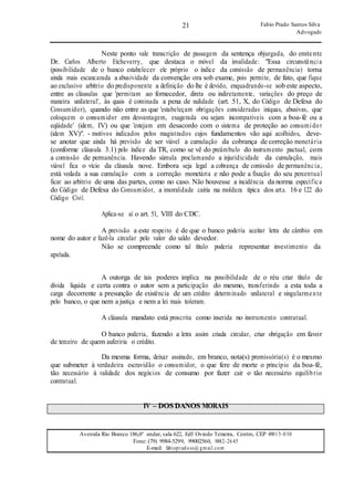 21
21
Fabio Prado Santos Silva
Advogado
Avenida Rio Branco 186,6º andar, sala 622, Edf Oviedo Teixeira, Centro, CEP 49015-030
Fone: (79) 9984-5299, 99002560, 9882-2645
E-mail: fabiopradoss@ gmail.com
Neste ponto vale transcrição de passagem da sentença objurgada, do emitente
Dr. Carlos Alberto Etcheverry, que destaca o móvel da invalidade: "Essa circunstância
(possibilidade de o banco estabelecer ele próprio o índice da comissão de permanência) torna
ainda mais escancarada a abusividade da convenção ora sob exame, pois permite, de fato, que fique
ao exclusivo arbítrio do predisponente a definição do lhe é devido, enquadrando-se sob este aspecto,
entre as cláusulas que 'permitam ao fornecedor, direta ou indiretamente, variações do preço de
maneira unilateral', às quais é cominada a pena de nulidade (art. 51, X, do Código de Defesa do
Consumidor), quando não entre as que 'estabeleçam obrigações consideradas iníquas, abusivas, que
coloquem o consumidor em desvantagem, exagerada ou sejam incompatíveis com a boa-fé ou a
eqüidade' (idem, IV) ou que 'estejam em desacordo com o sistema de proteção ao consumidor
(idem XV)". - motivos indicados pelos magistrados cujos fundamentos vão aqui acolhidos, deve-
se anotar que ainda há previsão de ser viável a cumulação da cobrança de correção monetária
(conforme cláusula 3.1) pelo índice da TR, como se vê do preâmbulo do instrumento pactual, com
a comissão de permanência. Havendo súmula proclamando a injuridicidade da cumulação, mais
viável fica o vício da cláusula nove. Embora seja legal a cobrança de comissão de permanência,
está vedada a sua cumulação com a correção monetária e não pode a fixação do seu percentual
ficar ao arbítrio de uma das partes, como no caso. Não houvesse a incidência da norma específica
do Código de Defesa do Consumidor, a imoralidade cairia na moldura típica dos art.s. 16 e 122 do
Código Civil.
Aplica-se aí o art. 51, VIII do CDC.
A previsão a este respeito é de que o banco poderia aceitar letra de câmbio em
nome do autor e fazê-la circular pelo valor do saldo devedor.
apelada.
Não se compreende como tal título poderia representar investimento da
A outorga de tais poderes implica na possibilidade de o réu criar título de
dívida líquida e certa contra o autor sem a participação do mesmo, transferindo a esta toda a
carga decorrente a presunção de existência de um crédito determinado unilateral e singularmente
pelo banco, o que nem a justiça e nem a lei mais toleram.
A cláusula mandato está proscrita como inserida no instrumento contratual.
O banco poderia, fazendo a letra assim criada circular, criar obrigação em favor
de terceiro de quem auferiria o crédito.
Da mesma forma, deixar assinado, em branco, nota(s) promissória(s) é o mesmo
que submeter à verdadeira escravidão o consumidor, o que fere de morte o princípio da boa-fé,
tão necessário à validade dos negócios de consumo por fazer cair o tão necessário equilíb rio
contratual.
IV – DOS DANOS MORAIS
 