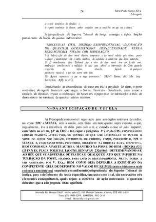24
24
Fabio Prado Santos Silva
Advogado
Avenida Rio Branco 186,6º andar, sala 622, Edf Oviedo Teixeira, Centro, CEP 49015-030
Fone: (79) 9984-5299, 99002560, 9882-2645
E-mail: fabiopradoss@ gmail.com
a) o nível econômico do ofendido; e
b) o porte econômico do ofensor; ambos cotejados com as condições em que seu a ofensa.”
A jurisprudência do Superior Tribunal de Justiça consagra a tríplice função
para o exame da fixação do quantum indenizatório:
“PROCESSUAL CIVIL. DISSÍDIO JURISPRUDENCIAL. MAJORAÇÃO
DO QUANTUM INDENIZATÓRIO. DESNECESSIDADE. VERBA
RESSARCITÓRIA FIXADA COM MODERAÇÃO.
I- A indenização por dano moral objetiva compensar a dor moral sofrida pela vítima, punir
o ofensor e desestimular este e outros membros da sociedade a cometerem atos dessa natureza.
II- É entendimento deste Tribunal que o valor do dano moral deve ser fixado com
moderação, considerando a realidade de cada caso, cabível a intervenção da Corte quando
exagerado ou ínfimo, absurdo, fugindo de qualquer
parâmetro razoável, o que não ocorre neste feito.
III- Agravo regimental a que se nega provimento.” (STJ-4ª Turma, Rel. Min. Jorge
Scartezzini, AgRg no AG).
Considerando as circunstâncias do caso em tela, a gravidade do dano, o porte
econômico do agente financeiro que integra o Sistema Financeiro Globalizado, assim como a
condição do ofendido, requer a condenação do banco réu o pagamento de indenização a título de
danos morais no montante de quarenta salários mínimos.
V – D A A N T E C I P AÇ Ã O D E T U T E L A
A) Preocupada com possível negativação junto aos órgãos restritivos de crédito,
tais como SPC e SERASA, vem a autora, com fulcro em tudo quanto supra exposto, o que,
inegavelmente, leva à inexistência de dívida para com a ré, e, estando o caso sub judice, requerer,
com fulcro no art. 84, §3º do CDC e 461, caput e parágrafos 3º e 4º, do CPC, CONCESSÃO DE
LIMINAR INAUDITA ALTERA PARS, NO SENTIDO DE QUE A RÉ ABSTENHA-S E DE INCLUIR O
NOME DO AUTOR NOS ÓRGÃOS RESTRITIVOS DE CRÉDITO, COMO, POR EXEMPLO, SPC E
SERASA, E, CASO ASSIM TENHA PROCEDIDO, DILIGENCIE NA IMEDIATA BAIXA, RESPECTIVA,
BEM COMO SEJA A PARTE AUTORA MANTIDO NA POSSE DO BEM –HONDA /CG
125 FAN ES, PLACA POLICIAL IAO 3765, RENAVAM 23264860. DETERMINANDO-SE
AO RÉU QUE SE ABSTENHA DE PRATICAR QUALQUER ATO QUE IMPORTE NA
TURBAÇÃO DA POSSE, FIXANDO, PARA CASO DE DESCUMPRIMENTO, MULTA DIÁRIA A
SER ARBITRADA POR V. EXA., BEM COMO SEJA DEFERIDA A EXPEDIÇÃO DA
COMPETENTE GUIA DE DEPÓSITO NO VALOR DE R$139,81 (cento etrinta nove reais
e oitenta e umcentavos) seguindo entendimento jurisprudencial do Superior Tribunal de
Justiça, para o deferimento da tutela específica, em caso como o tal, são necessários três
elementos concomitantes, quais sejam: a existência de ação contestando o quantum
debeatur; que a cão proposta tenha aparência
 