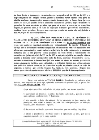 25
25
Fabio Prado Santos Silva
Advogado
Avenida Rio Branco 186,6º andar, sala 622, Edf Oviedo Teixeira, Centro, CEP 49015-030
Fone: (79) 9984-5299, 99002560, 9882-2645
E-mail: fabiopradoss@ gmail.com
de bom direito e fundamento em entendimento jurisprudencial do STJ ou do STF; e o
depósito judicial ou caução idônea, quando a demanda versar apenas sobre parte da
dívida, conforme demonstrativo anexo, estando demonstrados o fumus boni juri, em
ambos os casos, no quanto previsto em nosso ordenamento jurídico, supra defendido e o
periculum in mora nos sérios prejuízos que pode vir a sofrer a autora por ter seu crédito
negado, no primeiro caso, e em razão da exposição a ridículo que sofreria, trazendo-lhe,
também, fortes prejuízos. Requer, nos casos, que o valor da multa não seja inferior a
R$1.000,00 por dia de descumprimento.
B) CASO NÃO SEJA DEFERIDO A GUIA DE DEPÓSITO NO
VALOR ACIMA DESCRITO, QUE Vª. EXª. SE DIGNE A DEFERIR A EXPEDIÇÃO DA
COMPETENTE GUIA DE DEPÓSITO NO VALOR DE R$ 702,11 (setecentos e dois
reais e onze centavos) seguindo entendimento jurisprudencial do Superior Tribunal de
Justiça, para o deferimento da tutela específica, em caso como o tal, são necessários três
elementos concomitantes, quais sejam: a existência de ação contestando o quantum
debeatur; que a cão proposta tenha aparência de bom direito e fundamento em
entendimento jurisprudencial do STJ ou do STF; e o depósitojudicial ou caução idônea,
quando a demanda versar apenas sobre parte da dívida, conforme demonstrativo anexo,
estando demonstrados o fumus boni juri, em ambos os casos, no quanto previsto em
nosso ordenamento jurídico, supra defendido e o periculum in mora nos sérios prejuízos
que pode vir a sofrer a autora por ter seu crédito negado, no primeiro caso, e em razão da
exposição a ridículo que sofreria, trazendo-lhe, também, fortes prejuízos. Requer, nos
casos, que o valor da multa não seja inferior a R$1.000,00 por dia de descumprimento.
VI – D O S P E D I D O S E D O S R E Q U E R I M E N T O S
Requer seja realizada a CITAÇÃO POSTAL da suplicada, no endereço acima
indicado, para responder no prazo legal, querendo, aos termos da presente ação, e que ao final
seja JULGADA PROCEDENTE para:
a) que sejam concedidos os benefícios da justiça gratuita, nos termos requeridos;
b) que tornem em definitivos os efeitos das Tutelas Antecipadas, que ora se espera
sejam deferidas, conforme Ponto V da presente;
c) seja garantido o direito do acionante de ver expurgado os juros abusivos das
prestações, bem como a redução no valor das contraprestações da alienação
fiduciária, pelos fundamentos expostos;
d) desconstituir as cláusulas contratuais impugnadas, por sua manifesta ilegalidade;
e) afastar o procedimento do Banco relativo à capitalização de juros, por não se
encontrar amparado em lei ou no contrato;
 