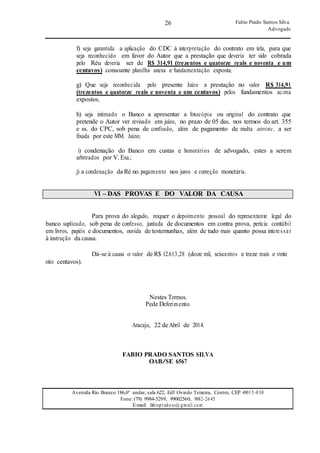 26
26
Fabio Prado Santos Silva
Advogado
Avenida Rio Branco 186,6º andar, sala 622, Edf Oviedo Teixeira, Centro, CEP 49015-030
Fone: (79) 9984-5299, 99002560, 9882-2645
E-mail: fabiopradoss@ gmail.com
f) seja garantida a aplicação do CDC à interpretação do contrato em tela, para que
seja reconhecido em favor do Autor que a prestação que deveria ter sido cobrada
pelo Réu deveria ser de R$ 314,91 (trezentos e quatorze reais e noventa e um
centavos) consoante planilha anexa e fundamentação exposta;
g) Que seja reconhecida pelo presente Juízo a prestação no valor R$ 314,91
(trezentos e quatorze reais e noventa e um centavos) pelos fundamentos acima
expostos.
h) seja intimado o Banco a apresentar a fotocópia ou original do contrato que
pretende o Autor ver revisado em juízo, no prazo de 05 dias, nos termos do art. 355
e ss. do CPC, sob pena de confissão, além de pagamento de multa astreinte, a ser
fixada por este MM. Juízo;
i) condenação do Banco em custas e honorários de advogado, estes a serem
arbitrados por V. Exa.;
j) a condenação da Ré no pagamento nos juros e correção monetária.
VI – DAS PROVAS E DO VALOR DA CAUSA
Para prova do alegado, requer o depoimento pessoal do representante legal do
banco suplicado, sob pena de confesso, juntada de documentos em contra prova, perícia contábil
em livros, papéis e documentos, ouvida de testemunhas, além de tudo mais quanto possa interessar
à instrução da causa.
oito centavos).
Dá-se à causa o valor de R$ 12.613,28 (doze mil, seiscentos e treze reais e vinte
Nestes Termos.
Pede Deferimento.
Aracaju, 22 de Abril de 2014.
FABIO PRADO SANTOS SILVA
OAB/SE 6567
 