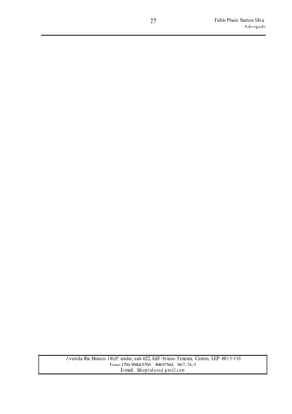 27
27
Fabio Prado Santos Silva
Advogado
Avenida Rio Branco 186,6º andar, sala 622, Edf Oviedo Teixeira, Centro, CEP 49015-030
Fone: (79) 9984-5299, 99002560, 9882-2645
E-mail: fabiopradoss@ gmail.com
 