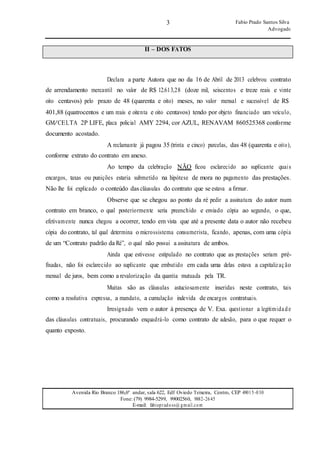 3 Fabio Prado Santos Silva
Advogado
Avenida Rio Branco 186,6º andar, sala 622, Edf Oviedo Teixeira, Centro, CEP 49015-030
Fone: (79) 9984-5299, 99002560, 9882-2645
E-mail: fabiopradoss@ gmail.com
II – DOS FATOS
Declara a parte Autora que no dia 16 de Abril de 2013 celebrou contrato
de arrendamento mercantil no valor de R$ 12.613,28 (doze mil, seiscentos e treze reais e vinte
oito centavos) pelo prazo de 48 (quarenta e oito) meses, no valor mensal e sucessível de R$
401,88 (quatrocentos e um reais e oitenta e oito centavos) tendo por objeto financiado um veículo,
GM/CELTA 2P LIFE, placa policial AMY 2294, cor AZUL, RENAVAM 860525368 conforme
documento acostado.
A reclamante já pagou 35 (trinta e cinco) parcelas, das 48 (quarenta e oito),
conforme extrato do contrato em anexo.
Ao tempo da celebração NÃO ficou esclarecido ao suplicante quais
encargos, taxas ou punições estaria submetido na hipótese de mora no pagamento das prestações.
Não lhe foi explicado o conteúdo das cláusulas do contrato que se estava a firmar.
Observe que se chegou ao ponto da ré pedir a assinatura do autor num
contrato em branco, o qual posteriormente seria preenchido e enviado cópia ao segundo, o que,
efetivamente nunca chegou a ocorrer, tendo em vista que até a presente data o autor não recebeu
cópia do contrato, tal qual determina o microssistema consumerista, ficando, apenas, com uma cópia
de um “Contrato padrão da Ré”, o qual não possui a assinatura de ambos.
Ainda que estivesse estipulado no contrato que as prestações seriam pré-
fixadas, não foi esclarecido ao suplicante que embutido em cada uma delas estava a capitalização
mensal de juros, bem como a revalorização da quantia mutuada pela TR.
Muitas são as cláusulas astuciosamente inseridas neste contrato, tais
como a resolutiva expressa, a mandato, a cumulação indevida de encargos contratuais.
Irresignado vem o autor à presença de V. Exa. questionar a legitimidade
das cláusulas contratuais, procurando enquadrá-lo como contrato de adesão, para o que requer o
quanto exposto.
 