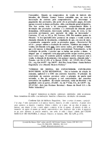 5 Fabio Prado Santos Silva
Advogado
Avenida Rio Branco 186,6º andar, sala 622, Edf Oviedo Teixeira, Centro, CEP 49015-030
Fone: (79) 9984-5299, 99002560, 9882-2645
E-mail: fabiopradoss@ gmail.com
Consumidor. Quanto ao compromisso de venda de imóveis não
loteados, diz Orlando Gomes: 'tem-se entendido que, no caso de
inexecução do contrato pelo compromissário, que interrompe o
pagamento das prestações, não perde ele as prestações pagas, devendo
apenas ressarcir os danos prefixados, aliás, em cláusula penal obrigatória.
Não fora assim, teria a lei consagrado enriquecimento ilícito. A
devolução das prestações recebidas e a efetivação da cláusula penal
demandam, efetivamente, intervenção judicial, como, de resto, se faz
necessária previamente para apuração da culpa na inexecução.' -
Contratos, 12ª ed., n. 193, p. 281, Forense, 1990. Diz também pontes de
Miranda: 'A lex specialis sobre promessa de compra e venda exclui a
chamada cláusula de decaimento, estipulação de que, em caso de mora,
o promissário comprador perde as prestações pagas - Decreto-Lei 58,
art.14 - , porque adotou a resolução do contrato. Também nas compras e
vendas, tal cláusula seria nula, entre outras razões, por infringir o limite
que a lei marcou à cláusula de pena convencional. Naturalmente, se há
restituição do prédio, é preciso que se inclua nas perdas e danos o
aluguel que o comprador teria pago pelo prédio ou que recebeu, porém,
isso é outra regra. O vendedor poderia também cobrar despesas com a
venda. A cláusula de decaimento, é de qualquer maneira, cláusula nula.' -
Tratado, vol. 24, § 1.535, nº 4, Borsoi. (TJ-RJ - AC. UNÂN. DA 4ª Câm.
Cív. , reg. Em 4-6-97 - Ap. 548/97 - Rel. Des. Semy Glanz - Santa Barbara
Engenharia s/a x Ricardo Bezerra Freitas)."
"CÓDIGO DE DEFESA DO CONSUMIDOR. CONTRATOS
BANCÁRIOS. AÇÃO REVISIONAL. Em se tratando de relação de
consumo, aplicável é o CDC nos contratos bancários. O princípio da
relatividade do contrato prevalece sobre o princípio do pacta sunt
servanda, a fim de assegurar a real concretização dos conceitos
norteadores do equilíbrio da relação contratual, como da liberdade e da
igualdade entre as partes. (TA-RS - Ac. da 7ª Câm. Cív., de 6-8-97 - Ap.
197.117.963 - Rel. Juiz Perciano Bertoluci - Banco do Brasil S/A x Ila
Muller Schneider)."
É inegável tratarem-se as relações contratuais entabuladas entre as pessoas
físicas tomadoras de crédito e as instituições bancárias e financeiras, de relações de consumo.
Conforme lição de Adalberto Pasqualotto, “dentre os serviços de consumo, o parágrafo
2º do artigo 3º inclui expressamente os de natureza bancária, financeira, de crédito e securitária. A oposição destes
setores econômicos ao dispositivo é manifesta. Embora o dinheiro, em si mesmo, não seja objeto de consumo, ao
funcionar como elemento de troca, a moeda adquire a natureza de bem de consumo. As operações de crédito ao
consumidor são negócios de consumo por conexão, compreendendo-se nessa classificação todos os meios de pagamento
em que ocorre diferimento da prestação monetária, como cartões de crédito e cheques” (citado por CELSO
MARCELO DE OLIVEIRA, in Alienação Fiduciária em Garantia, 2003, Ed. LZN, p. 215).
 