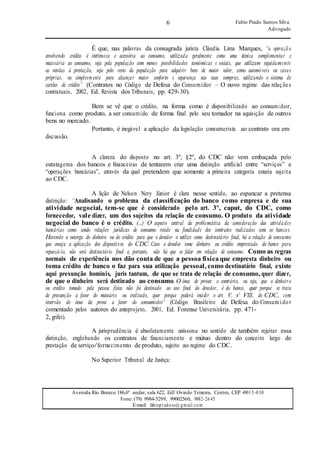 6 Fabio Prado Santos Silva
Advogado
Avenida Rio Branco 186,6º andar, sala 622, Edf Oviedo Teixeira, Centro, CEP 49015-030
Fone: (79) 9984-5299, 99002560, 9882-2645
E-mail: fabiopradoss@ gmail.com
É que, nas palavras da consagrada jurista Cláudia Lima Marques, “a operaçã o
envolvendo crédito é intrínseca e acessória ao consumo, utilizada geralmente como uma técnica complementar e
necessária ao consumo, seja pela população com menos possibilidades econômicas e sociais, que utilizam seguidamente
as vendas à prestação, seja pelo resto da população para adquirir bens de maior valor, como automóveis ou casas
próprias, ou simplesmente para alcançar maior conforto e segurança nas suas compras, utilizando o sistema de
cartões de crédito” (Contratos no Código de Defesa do Consumidor – O novo regime das relações
contratuais, 2002, Ed. Revista dos Tribunais, pp. 429-30).
Bem se vê que o crédito, na forma como é disponibilizado ao consumidor,
funciona como produto, a ser consumido de forma final pelo seu tomador na aquisição de outros
bens no mercado.
discussão.
Portanto, é inegável a aplicação da legislação consumerista ao contrato ora em
A clareza do disposto no art. 3º, §2º, do CDC não vem embaçada pelo
estratagema dos bancos e financeiras de tentarem criar uma distinção artificial entre “serviços” e
“operações bancárias”, através da qual pretendem que somente a primeira categoria estaria sujeita
ao CDC.
A lição de Nelson Nery Júnior é clara nesse sentido, ao espancar a pretensa
distinção: “Analisando o problema da classificação do banco como empresa e de sua
atividade negocial, tem-se que é considerado pelo art. 3º, caput, do CDC, como
fornecedor, vale dizer, um dos sujeitos da relação de consumo. O produto da atividade
negocial do banco é o crédito. (...) O aspecto central da problemática da consideração das ativida des
bancárias como sendo relações jurídicas de consumo reside na finalidade dos contratos realizados com os bancos.
Havendo a outorga do dinheiro ou do crédito para que o devedor o utilize como destinatário final, há a relação de consumo
que enseja a aplicação dos dispositivos do CDC. Caso o devedor tome dinheiro ou crédito emprestado do banco para
repassá-lo, não será destinatário final e, portanto, não há que se falar em relação de consumo. Como as regras
normais de experiência nos dão conta de que a pessoa física que empresta dinheiro ou
toma crédito de banco o faz para sua utilização pessoal, como destinatário final, existe
aqui presunção hominis, juris tantum, de que se trata de relação de consumo, quer dizer,
de que o dinheiro será destinado ao consumo.O ônus de provar o contrário, ou seja, que o dinheiro
ou crédito tomado pela pessoa física não foi destinado ao uso final do devedor, é do banco, quer porque se trata
de presunção a favor do mutuário ou creditado, quer porque poderá incidir o art. 6º, nº VIII, do CDC, com
inversão do ônus da prova a favor do consumidor” (Código Brasileiro de Defesa do Consum idor
comentado pelos autores do anteprojeto, 2001, Ed. Forense Universitária, pp. 471-
2, grifei).
A jurisprudência é absolutamente uníssona no sentido de também rejeitar essa
distinção, englobando os contratos de financiamento e mútuo dentro do conceito largo de
prestação de serviço/fornecimento de produto, sujeito ao regime do CDC.
No Superior Tribunal de Justiça:
 
