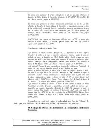 7 Fabio Prado Santos Silva
Advogado
Avenida Rio Branco 186,6º andar, sala 622, Edf Oviedo Teixeira, Centro, CEP 49015-030
Fone: (79) 9984-5299, 99002560, 9882-2645
E-mail: fabiopradoss@ gmail.com
Os bancos, como prestadores de serviços contemplados no art. 3º, §2º, estão submetidos às
disposições do Código de Defesa do Consumidor. Precedentes do STJ. (RESP 287.828/SP, Rel.
Min. Barros Monteiro, julgado em 15.05.2001).
Os bancos, como prestadores de serviços especialmente contemplados no art. 3º, §2º, estão
submetidos às disposições do Código de Defesa do Consumidor. A circunstância de o usuário dispor
do bem recebido através de operação bancária, transferindo-o a terceiros, em pagamento de outros
bens ou serviços, não o descaracteriza como consumidor final dos serviços prestados pela
instituição. (RESP 190.860/MG, Terceira Turma, Rel. Min. Waldemar Zveiter, julgado
em 09.11.2000).
O CDC incide sobre contrato de financiamento celebrado entre a CEF e o taxista para
aquisição de veículo. (RESP 231.208/PE, Quarta Turma, Rel. Min. Ruy Rosado de
Aguiar Júnior, julgado em 07.12.2000).
Não discrepa a orientação desta Corte:
Ação revisional de contrato de mútuo. Aplicação do CDC. Figurando de um lado a empresa
fornecedora de crédito e de outro o mutuário, estabelece-se cristalina relação de consumo,
incidindo na espécie as disposições do CDC. Revisão judicial. Possível o exame da relaçã o
contratual pelo CDC e pelo direito comum para adequação do contrato aos parâmetros legais e
razoáveis. (Apelação cível nº 70003818382, Décima Oitava Câmara Cível, Tribunal de
Justiça do RS, Relator: André Luiz Planella Villarinho, julgado em 26/09/2002).
Ação revisional. Contrato de mútuo. Improcedência. Irresignação. Acolhimento. Possibilidade de
revisão. Por força da ação intentada, pretende a parte devedora que sejam
aferidas as possíveis ilegalidades da avenca, o que é cabível que perquira, inclusive, a partir
das diretrizes do artigo 51 da Lei 8.078/90. Aplicação do CDC. O Código de Defesa do
Consumidor se aplica à espécie, considerando-se o contrato firmado entre as partes como sendo
de adesão, configurando-se, ainda, o disposto no artigo 3º, §2º, do mesmo diploma legal.
(Apelação cível nº 70004744538, Décima Terceira Câmara Cível, Tribunal de Justiça do
RS, Relatora: Laís Rogéria Alves Barbosa, julgado em 12/09/2002).
Ação revisional de contrato de abertura de credito em conta corrente e contrato de mútuo.
Possibilidade de revisão. É assente a possibilidade de revisão judicial dos contratos para
expurgá-los das eventuais ilegalidades. Aplicação do CDC. Não repassados os custos a
terceiros a pessoa física, tomadora de empréstimo é "destinatária final", sendo uma relação de
consumo típica (Lei 8078/90, art. 2). (Apelação cível nº 70000250506, Décima Oitava
Câmara Cível, Tribunal de Justiça do RS, Relator: Wilson Carlos Rodycz, julgado em
23/06/2000).
O entendimento explicitado acima foi referendado pelo Superior Tribunal de
Justiça por meio da Súmula 297 de 14 de maio de 2004, cujo enunciado ora transcrevo:
O Código de Defesa do Consumidor é aplicável às instituições
financeiras.
 