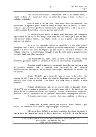 8 Fabio Prado Santos Silva
Advogado
Avenida Rio Branco 186,6º andar, sala 622, Edf Oviedo Teixeira, Centro, CEP 49015-030
Fone: (79) 9984-5299, 99002560, 9882-2645
E-mail: fabiopradoss@ gmail.com
Uma vez que não se discuta a aplicabilidade do CDC ao contrato firmado, é
evidente o direito de o consumidor revisar os termos da avença, se ilegais ou abusivas as
condições contratadas.
O art. 6º, inciso V, do CDC arrola, como direitos básicos do consumidor, duas
possibilidades de ingerência judicial sobre os termos da avença: (1) o de modificar as cláusulas
contratuais que estabeleçam prestações originariamente desproporcionais; e (2) o de revisar o
contrato em razão de onerosidade excessiva, por fato superveniente.
Foi o reconhecimento pioneiro da função social do contrato (hoje consagrado
expressamente no art. 421 do novo Código Civil) como limite aos abusos que o rigor do “Pacta
Sunt Servanda” acabava permitindo nas relações privadas de todo o gênero, e que acabou por
relativizar este princípio.
De se ver que a proteção conferida ao consumidor é a mais ampla possível,
abrangendo tanto o direito à modificação contratual por abuso contemporâneo à contratação,
quanto o à revisão nos casos de obrigação de trato sucessivo, em que a modificação das
condições subjacentes ao pacto tornem a prestação de uma das partes excessiva e desproporcional
em relação àquela que cabe à outra parte.
Aqui, no presente caso, estamos diante de hipótese da primeira espécie, ou seja,
de contrato que merece modificação em razão de abusividade contemporânea à contratação.
O contrato em tela é, claramente, um contrato de adesão, uma vez que se trata
de formulário impresso onde as condições gerais pré-estabelecidas pela instituição
bancária/financeira são impostas ao consumidor sem qualquer possibilidade de discussão das
suas cláusulas.
A única “liberdade“ que o consumidor tem, no caso, é a de escolher entre
contratar ou não. E uma vez que se decida pela realização do contrato, não tem mais qualquer
ingerência sobre o tipo de contrato a ser firmado bem como sobre as cláusulas a serem
pactuadas.
Portanto, são plenamente aplicáveis ao caso em testilha as disposições do art.
54 do CDC que presumem a abusividade, em contratos desta espécie, das disposições que
limitem direitos do consumidor/aderente sem o destaque, a clareza e a ostensividade necessárias a
permitirem a imediata compreensão do seu conteúdo e do real alcance das obrigações assumidas.
mesmo.
O contrato ora revisando é exemplo claro disso, conforme se observa no
E, sendo assim, é forçoso concluir que a nulidade de tais cláusulas – por
abusivas, em contrato de adesão - remonta à época da própria contratação.
Não se está diante de hipótese em que a contratação fosse isenta de máculas e
que, no curso da execução da avença, por fatores imprevistos, a obrigação de uma das partes
 