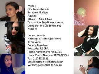 Model: First Name: Natalie Surname: Rodgers Age: 21 Ethnicity: Mixed Race Occupation: Day-Nursery Nurse Company: The Old School Day Nursery Contact Details: Address : 13 Teddington Drive Town: Ascot County: Berkshire Postcode: SL5 2BA Phone Number: 07876047351 Home Phone Number: 01276329501 Fax: 01276329523 Email: natman_4@hotmail.com Website: NatalieRodgers.co.uk 