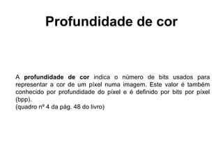 Profundidade de cor


A profundidade de cor indica o número de bits usados para
representar a cor de um píxel numa imagem. Este valor é também
conhecido por profundidade do píxel e é definido por bits por píxel
(bpp).
(quadro nº 4 da pág. 48 do livro)
 